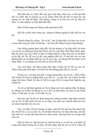 Đối thoại với Thượng Đế - Tập 2 Neale Donald Walsch
--------------------------------------------------------------------------------------------------------------------------
------------------------------------
Trang -88-
Mọi hữu thể có ý thức đều trực giác biết được điều này, vì thế mọi hữu
thể có ý thức đều di chuyển ra xa Lò Nung Vĩnh Cửu để duy trì quan hệ của
chúng với các hữu thể khác. Nếu không, chúng sẽ bị hòa tan với các hữu thể
khác, và cảm nghiệm sự Nên Một Mãi Mãi.
Đây là tình trạng mà chúng ta đã xuất phát từ đó.
Khi đã ra khỏi tình trạng này, chúng ta không ngừng bị hấp dẫn lại vào
đó.
Chuyển động lên xuống, “tới và lui” này là nhịp điệu căn bản của vũ trụ,
và mọi thứ trong đó. Đây là tình dục – Sự Trao đổi Năng Lượng Cộng Hưởng.
Con không ngừng được hấp dẫn, lôi kéo hướng về sự hiệp nhất với nhau
(và với tất cả những gì trong Ma Trận), thế rồi, vào Giây Phút Hiệp Nhất, được
đẩy bởi chọn lựa của ý thức ra khỏi sự Hiệp nhất ấy. Chọn lựa của con là được
tự do đối với Nó, để con có thể cảm nghiệm điều ấy. Vì một khi con trở nên
thành phần của Sự Hiệp Nhất ấy và vẫn còn ở đó, con không thể biết được nó là
Hiệp Nhất, vì con không còn biết đến sự Tách Rời nữa.
Nói cách khác: để Thiên Chúa biết được Chính Nó là Tất Cả của Nó,
Thiên Chúa phải biết được về Chính Nó như không phải Tất Cả của Nó.
Trong con, và trong mọi đơn vị năng lượng khác của vũ trụ - Thiên Chúa
biết Chính Nó như là những Phần của Tất Cả - và như thế, cho Chính Nó khả
năng biết được Chính Nó như là Tất Cả trong Tất Cả trong Kinh Nghiệm của
Chính Nó.
Ta chỉ có thể kinh nghiệm cái Ta là bằng cách trải nghiệm điều Ta không
là. Nhưng Ta là điều Ta không là, và vì thế con thấy được cái chia rẽ của Thiên
Chúa. Vì thế mới có câu: Ta Là điều Ta Là.
Bây giờ, như Ta đã nói, hiện tượng lên xuống tự nhiên, nhịp điệu tự nhiên
của vũ trụ, là điển hình cho tất cả sự sống, bao gồm mọi chuyển động tạo nên
sự sống trong thực tại của con.
Các con được lôi kéo hướng về nhau, như thể bởi một lực hút mạnh nào
đó, chỉ để rút ra xa và tách rời, chỉ để đẩy nhanh lại với nhau lần nữa, một lần
nữa tách rời, và một lần nữa đam mê, thèm muốn, cấp bách tìm tới sự hợp nhất
trọn vẹn.
Hợp lại-tách ra, hợp lại-tách ra, hợp lại-tách ra, cơ thể các con khiêu vũ
trong một chuyển động rất cơ bản, rất bản năng, đến độ con có rất ít ý thức để
 