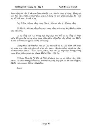 Đối thoại với Thượng Đế - Tập 2 Neale Donald Walsch
--------------------------------------------------------------------------------------------------------------------------
------------------------------------
Trang -89-
hành động có chủ ý. Ở một điểm nào đó, con chuyển sang tự động. Không ai
cần bảo cho cơ thể con biết phải làm gì. Chúng chỉ đơn giản làm điều đó – với
sự hối thúc của cả cuộc sống.
Đây là bản thân sự sống, đang bày tỏ chính nó như là chính sự sống.
Và đây là chính sự sống đang tạo ra sự sống mới trong lòng kinh nghiệm
của chính nó.
Cả sự sống làm việc trong một nhịp điệu như thế; cả sự sống LÀ nhịp
điệu. Và như thế, cả sự sống được thấm đẫm nhịp điệu nhẹ nhàng của Thiên
Chúa, điều mà con gọi là chu kỳ cuộc sống.
Lương thực lớn lên theo chu kỳ. Các mùa đến và đi. Các hành tinh xoay
và xoay tròn. Mặt trời bùng nổ và nổ vào trong, và bùng nổ ra ngoài lần nữa.
Vũ trụ hít vào thở ra. Tất cả xảy ra, tất cả, theo chu kỳ, nhịp điệu, trong những
rung động phù hợp với tần số của Thiên Chúa – Tất Cả.
Vì Thiên Chúa là Tất Cả, và Thiên Chúa là mọi sự, và không có gì khác
là cả. Và tất cả những điều đã có từ trước vô cùng, bây giờ, và đời đời hằng có,
là thế giới của con không có kết thúc.
Amen.
 