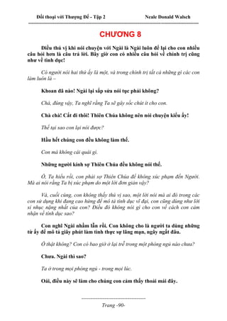 Đối thoại với Thượng Đế - Tập 2 Neale Donald Walsch
--------------------------------------------------------------------------------------------------------------------------
------------------------------------
Trang -90-
CHƯƠNG 8
Điều thú vị khi nói chuyện với Ngài là Ngài luôn để lại cho con nhiều
câu hỏi hơn là câu trả lời. Bây giờ con có nhiều câu hỏi về chính trị cũng
như về tình dục!
Có người nói hai thứ ấy là một, và trong chính trị tất cả những gì các con
làm luôn là –
Khoan đã nào! Ngài lại sắp sửa nói tục phải không?
Chà, đúng vậy, Ta nghĩ rằng Ta sẽ gây sốc chút ít cho con.
Chà chà! Cắt đi thôi! Thiên Chúa không nên nói chuyện kiểu ấy!
Thế tại sao con lại nói được?
Hầu hết chúng con đều không làm thế.
Con mà không cái quái gì.
Những người kính sợ Thiên Chúa đều không nói thế.
Ồ, Ta hiểu rồi, con phải sợ Thiên Chúa để không xúc phạm đến Người.
Mà ai nói rằng Ta bị xúc phạm do một lời đơn giản vậy?
Và, cuối cùng, con không thấy thú vị sao, một lời nói mà ai đó trong các
con sử dụng khi đang cao hứng để mô tả tình dục vĩ đại, con cũng dùng như lời
sỉ nhục nặng nhất của con? Điều đó không nói gì cho con về cách con cảm
nhận về tính dục sao?
Con nghĩ Ngài nhầm lẫn rồi. Con không cho là người ta dùng những
từ ấy để mô tả giây phút làm tình thực sự lãng mạn, ngây ngất đâu.
Ồ thật không? Con có bao giờ ở lại trễ trong một phòng ngủ nào chưa?
Chưa. Ngài thì sao?
Ta ở trong mọi phòng ngủ - trong mọi lúc.
Oái, điều này sẽ làm cho chúng con cảm thấy thoải mái đây.
 