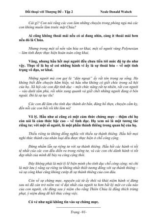 Đối thoại với Thượng Đế - Tập 2 Neale Donald Walsch
--------------------------------------------------------------------------------------------------------------------------
------------------------------------
Trang -91-
Cái gì? Con nói rằng các con làm những chuyện trong phòng ngủ mà các
con không muốn làm trước mặt Chúa?
Ai cũng không thoải mái nếu có ai đang nhìn, càng ít thoải mái hơn
nếu đó là Chúa.
Nhưng trong một số nền văn hóa sơ khai, một số người vùng Polynesian
– làm tình được thực hiện hoàn toàn công khai.
Vâng, nhưng hầu hết mọi người đều chưa tiến tới mức độ tự do như
vậy. Thực tế là họ sẽ coi những hành vi ấy là sự thoái hóa – về một tình
trạng vô đạo, sơ khai.
Những người mà con gọi là “dân ngoại” ấy rất tôn trọng sự sống. Họ
không biết đến chuyện hãm hiếp, và hầu như không có giết chóc trong xã hội
của họ. Xã hội các con đặt tình dục – một chức năng rất tự nhiên, rất con người
– vào dưới tấm phủ, rồi nhìn xung quanh và giết chết những người đang ở bên
ngoài. Đó là sự tục tĩu!
Các con đã làm cho tình dục thành dơ bẩn, đáng hổ thẹn, chuyện cấm kỵ,
đến nỗi các con bối rối khi làm nó!
Vô lý. Hầu như ai cũng có một cảm thức chừng mực – thậm chí họ
còn nói là cảm thức bậc cao – về tình dục. Họ xem nó là một tương tác
riêng tư; với một số người, là một phần thánh thiêng trong quan hệ của họ.
Thiếu riêng tư không đồng nghĩa với thiếu sự thánh thiêng. Hầu hết mọi
nghi thức thánh của nhân loại đều được thực hiện ở chỗ công cộng.
Đừng nhầm lẫn sự riêng tư với sự thánh thiêng. Hầu hết các hành vi tồi
tệ nhất của các con đều diễn ra trong riêng tư, và các con chỉ dành hành vi tốt
đẹp nhất của mình để bày ra công cộng thôi.
Đây không phải là một lý lẽ biện minh cho tình dục chỗ công cộng; nó chỉ
là một lưu ý rằng sự riêng tư không nhất thiết tương đồng với sự thánh thiêng –
và sự công khai cũng không cướp đi sự thánh thiêng của con đâu.
Còn về sự chừng mực, nguyên cái từ ấy thôi và khái niệm hành vi đứng
sau nó đã cản trở niềm vui vĩ đại nhất của người ta hơn bất kỳ một cơ cấu nào
của con người, chỉ đứng sau ý niệm cho rằng Thiên Chúa là đấng thích trừng
phạt, ý niệm dùng để kết thúc công việc.
Có vẻ như ngài không tin vào sự chừng mực.
 