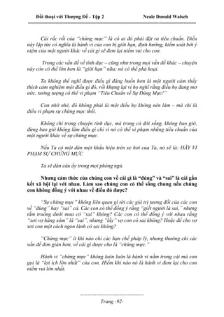 Đối thoại với Thượng Đế - Tập 2 Neale Donald Walsch
--------------------------------------------------------------------------------------------------------------------------
------------------------------------
Trang -92-
Cái rắc rối của “chừng mực” là có ai đó phải đặt ra tiêu chuẩn. Điều
này lập tức có nghĩa là hành vi của con bị giới hạn, định hướng, kiểm soát bởi ý
niệm của một người khác về cái gì sẽ đem lại niềm vui cho con.
Trong các vấn đề về tính dục – cũng như trong mọi vấn đề khác – chuyện
này còn có thể lớn hơn là “giới hạn” nữa; nó có thể phá hoại.
Ta không thể nghĩ được điều gì đáng buồn hơn là một người cảm thấy
thích cảm nghiệm một điều gì đó, rồi khựng lại vì họ nghĩ rằng điều họ đang mơ
ước, tưởng tượng có thể vi phạm “Tiêu Chuẩn về Sự Đúng Mực!”
Con nhớ nhé, đó không phải là một điều họ không nên làm – mà chỉ là
điều vi phạm sự chừng mực thôi.
Không chỉ trong chuyện tính dục, mà trong cả đời sống, không bao giờ,
đừng bao giờ không làm điều gì chỉ vì nó có thể vi phạm những tiêu chuẩn của
một người khác về sự chừng mực.
Nếu Ta có một dán một khẩu hiệu trên xe hơi của Ta, nó sẽ là: HÃY VI
PHẠM SỰ CHỪNG MỰC
Ta sẽ dán câu ấy trong mọi phòng ngủ.
Nhưng cảm thức của chúng con về cái gì là “đúng” và “sai” là cái gắn
kết xã hội lại với nhau. Làm sao chúng con có thể sống chung nếu chúng
con không đồng ý với nhau về điều đó được?
“Sự chừng mực” không liên quan gì tới các giá trị tương đối của các con
về “đúng” hay “sai” cả. Các con có thể đồng ý rằng “giết người là sai,” nhưng
tắm truồng dưới mưa có “sai” không? Các con có thể đồng ý với nhau rằng
“xơi vợ hàng xóm” là “sai”, nhưng “lấy” vợ con có sai không? Hoặc để cho vợ
xơi con một cách ngon lành có sai không?
“Chừng mực” ít khi nào chỉ các hạn chế pháp lý, nhưng thường chỉ các
vấn đề đơn giản hơn, về cái gì được cho là “chừng mực.”
Hành vi “chừng mực” không luôn luôn là hành vi nằm trong cái mà con
gọi là “lợi ích lớn nhất” của con. Hiếm khi nào nó là hành vi đem lại cho con
niềm vui lớn nhất.
 