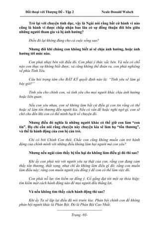 Đối thoại với Thượng Đế - Tập 2 Neale Donald Walsch
--------------------------------------------------------------------------------------------------------------------------
------------------------------------
Trang -93-
Trở lại với chuyện tính dục, vậy là Ngài nói rằng bất cứ hành vi nào
cũng là hành vi được chấp nhận bao lâu có sự đồng thuận đôi bên giữa
những người tham gia và bị ảnh hưởng?
Điều đó lại không đúng cho cả cuộc sống sao?
Nhưng đôi khi chúng con không biết ai sẽ chịu ảnh hưởng, hoặc ảnh
hưởng tới mức nào.
Con phải nhạy bén với điều đó. Con phải ý thức sắc bén. Và nếu có chỗ
nào con thực sự không biết được, và cũng không thể đoán ra, con phải nghiêng
về phía Tình Yêu.
Câu hỏi trọng tâm cho BẤT KỲ quyết định nào là: “Tình yêu sẽ làm gì
bây giờ?”
Tình yêu cho chính con, và tình yêu cho mọi người khác chịu ảnh hưởng
hoặc liên quan.
Nếu con yêu nhau, con sẽ không làm bất cứ điều gì con tin rằng có thể
hoặc sẽ làm tổn thương đến người kia. Nếu có vấn đề hoặc nghi ngờ gì, con sẽ
chờ cho đến khi con có thể minh bạch về chuyện đó.
Nhưng điều đó nghĩa là những người khác có thể giữ con làm “con
tin”. Họ chỉ cần nói rằng chuyện này chuyện kia sẽ làm họ “tổn thương”,
và thế là hành động của con bị cản trở.
Chỉ có bởi Chính Con thôi. Chắc con cũng không muốn cản trở hành
động của chính mình với những điều không làm hại người mà con yêu?
Nhưng nếu ngài cảm thấy bị tổn hại do không làm điều gì đó thì sao?
Khi ấy con phải nói với người yêu sự thật của con, rằng con đang cảm
thấy tổn thương, thất vọng, nhụt chí do không làm điều gì đó; rằng con muốn
làm điều này; rằng con muốn người yêu đồng ý để con có thể làm việc đó.
Con phải nỗ lực tìm kiếm sự đồng ý. Cố gắng đạt tới một sự thỏa hiệp;
tìm kiếm một cách hành động nào để mọi người đều thắng lợi.
Và nếu không tìm thấy cách hành động thì sao?
Khi ấy Ta sẽ lặp lại điều đã nói trước kia: Phản bội chính con để không
phản bội người khác là Phản Bội. Đó là Phản Bội Cao Nhất.
 