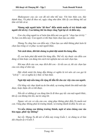 Đối thoại với Thượng Đế - Tập 2 Neale Donald Walsch
--------------------------------------------------------------------------------------------------------------------------
------------------------------------
Trang -94-
Shakespeare của các con đã nói như thế này: Với bản thân con, hãy
thành thực, Và phải đi theo nó, ngày cũng như đêm. Khi ấy con không thể sai
lầm với bất cứ ai.
Nhưng một người luôn “đi theo” điều mình muốn sẽ trở thành một
người rất ích kỷ. Con không thể tin được rằng Ngài lại cổ vũ điều này.
Con cho rằng người ta sẽ luôn làm điều mà con gọi là “chọn lựa ích kỷ.”
Ta bảo con điều này: Con người có thể thực hiện chọn lựa cao nhất.
Nhưng Ta cũng bảo con điều này: Chọn lựa cao nhất không phải luôn là
chọn lựa trông có vẻ phục vụ một người khác.
Nói cách khác, đôi khi chúng ta phải đặt mình lên hàng đầu.
Ồ, con luôn phải đặt mình lên hàng đầu. Thế rồi, tùy thuộc vào điều con
đang cố làm hoặc con đang tìm cách trải nghiệm mà con mới chọn lựa.
Khi mục đích của con, mục đích đời con – là rất cao cả, thì các chọn lựa
của con cũng sẽ như vậy.
Đặt chính mình lên hàng đầu không có nghĩa là trở nên cái con gọi là
“ích kỷ” – nó có nghĩa là ý thức về bản thân.
Ngài đặt một nền tảng rất rộng để dẫn lối cho các việc của con người.
Chỉ bằng việc thực hành tự do lớn nhất, sự trưởng thành lớn nhất mới đạt
được, hoặc thậm chí có thể được.
Nếu tất cả những gì con đang làm là đi theo quy tắc của một người khác,
khi ấy con không lớn lên, mà là vâng lời.
Ngược với các cơ cấu của con, vâng phục không phải điều Ta muốn nơi
con. Vâng phục không phải là trưởng thành, và trưởng thành là điều Ta ước ao.
Và nếu chúng con không trưởng thành, ngài sẽ ném chúng con vào
hỏa ngục, phải vậy không?
Sai rồi. Nhưng Ta đã nói về điều này trong Cuốn 1, và chúng ta sẽ bàn
dài chuyện ấy ở Cuốn 3.
 