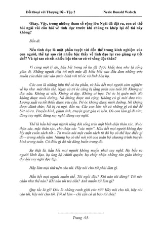 Đối thoại với Thượng Đế - Tập 2 Neale Donald Walsch
--------------------------------------------------------------------------------------------------------------------------
------------------------------------
Trang -95-
Okay. Vậy, trong những tham số rộng lớn Ngài đã đặt ra, con có thể
hỏi ngài vài câu hỏi về tình dục trước khi chúng ta khép lại đề tài này
không?
Bắn đi.
Nếu tình dục là một phần tuyệt vời đến thế trong kinh nghiệm của
con người, thế tại sao rất nhiều bậc thầy về linh đạo lại rao giảng sự tiết
chế? Và tại sao có rất nhiều bậc tôn sư có vẻ sống độc thân?
Vì cùng một lý do, hầu hết trong số họ đã được khắc họa như là sống
giản dị. Những người tiến tới một mức độ hiểu biết cao đều đem những ước
muốn của thân xác vào quân bình với trí óc và linh hồn họ.
Các con là những hữu thể có ba phần, và hầu hết mọi người cảm nghiệm
về họ như một thân thể. Ngay cả trí óc cũng bị lãng quên sau tuổi 30. Không ai
đọc nữa. Không ai viết. Không ai dạy. Không ai học. Trí óc bị quên mất. Nó
không được nuôi dưỡng. Nó không được mở rộng. Không có gì mới đưa vào.
Lượng xuất ra tối thiểu được yêu cầu. Trí óc không được nuôi dưỡng. Nó không
được đánh thức. Nó bị ru ngủ, đần ra. Các con làm tất cả những gì có thể để
bứt nó ra. Truyền hình, phim ảnh, truyện giựt gân rẻ tiền. Dù con làm gì đi nữa,
đừng suy nghĩ, đừng suy nghĩ, đừng suy nghĩ.
Thế là hầu hết mọi người sống đời sống trên một bình diện thân xác. Nuôi
thân xác, mặc thân xác, cho thân xác “các món”. Hầu hết mọi người không đọc
lấy một cuốn sách tốt – Ta muốn nói một cuốn sách từ đó họ có thể học điều gì
đó – trong nhiều năm. Nhưng họ có thể nói với con toàn bộ chương trình truyền
hình trong tuần. Có điều gì đó rất đáng buồn trong đó.
Sự thật là, hầu hết mọi người không muốn phải suy nghĩ. Họ bầu ra
người lãnh đạo, họ ủng hộ chính quyền, họ chấp nhận những tôn giáo không
đòi hỏi suy nghĩ độc lập.
Hãy làm mọi thứ tiện cho tôi. Hãy nói cho tôi phải làm gì.
Hầu hết mọi người muốn thế. Tôi ngồi đâu? Khi nào tôi đứng? Tôi nên
chào như thế nào? Khi nào tôi trả tiền? Anh muốn tôi làm gì?
Quy tắc là gì? Đâu là những ranh giới của tôi? Hãy nói cho tôi, hãy nói
cho tôi, hãy nói cho tôi. Tôi sẽ làm – chỉ cần có ai bảo tôi thôi!
 