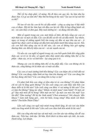 Đối thoại với Thượng Đế - Tập 2 Neale Donald Walsch
--------------------------------------------------------------------------------------------------------------------------
------------------------------------
Trang -96-
Thế rồi họ chán ghét, vỡ mộng. Họ đi theo các quy tắc, họ làm như họ
được bảo. Có gì sai lầm nhỉ? Mọi thứ hư hỏng từ lúc nào? Tại sao nó lại nát bét
ra thế?
Nó tan vỡ vào lúc con từ bỏ cái đầu mình – công cụ sáng tạo vĩ đại nhất
con có được. Đã tới lúc làm bạn với đầu con lại rồi. Hãy là bạn đồng hành với
nó – nó cảm thấy cô đơn quá. Hãy nuôi dưỡng nó – nó đang chết đói đấy.
Một số người trong các con, một thiểu số thôi, đã hiểu rằng các con có
một thân xác và một cái đầu. Các con đã đối xử tốt với cái đầu mình. Tuy nhiên,
ngay cả trong số những người biết tôn trọng cái đầu và mọi thứ của nó – ít
người học được cách sử dụng cái đầu hơn một phần mười khả năng của nó. Nếu
các con biết khả năng của nó là thế nào, các con sẽ không bao giờ ngừng
thưởng thức các điều kỳ diệu của nó – và sức mạnh của nó.
Và nếu các con nghĩ số người trong các con biết quân bình đời sống giữa
thân xác và trí óc là nhỏ, số người nhìn thấy mình như những hữu thể có ba
phần – thân xác, trí óc và linh hồn – lại càng quá ít ỏi.
Nhưng các con là những hữu thể có ba phần đấy. Các con không chỉ là
thân xác, cũng không chỉ là thân xác có một cái đầu.
Các con có nuôi dưỡng linh hồn không? Các con thậm chí có biết đến nó
không? Các con đang chữa lành nó hay làm tổn thương nó? Các con đang lớn
lên hay đang chết héo? Các con đang lớn ra hay co lại?
Có phải linh hồn con cũng cô đơn như trí óc con không? Có phải thậm
chí nó còn bị lãng quên không? Và lần cuối cùng con cảm thấy tâm hồn con
được diễn tả là khi nào? Lần cuối cùng con khóc vì vui mừng là khi nào? Con
có làm thơ không? Sáng tác nhạc? Khiêu vũ dưới mưa? Làm bánh? Vẽ một cái
gì? Sửa một món đồ bị hỏng? Hôn một em bé? Áp một con mèo lên mặt? Leo
lên đồi? Tắm truồng? Đi bộ lúc bình minh? Chơi armonica? Nói chuyện ‘đến
khuya’? Làm tình hàng giờ… trên bờ biển, trong rừng? Hòa mình với thiên
nhiên? Tìm kiếm Thiên Chúa?
Lần cuối cùng con ngồi một mình trong thinh lặng, đi vào nơi sâu thẳm
nhất của lòng mình là khi nào? Lần cuối con chào linh hồn mình là lúc nào?
Khi con sống như một tạo vật một mặt, con lún sâu vào những vấn đề của
thân xác: Tiền bạc, tình dục. Sở hữu. Kích thích và thỏa mãn vật chất. An toàn.
Danh tiếng. Lợi nhuận.
 