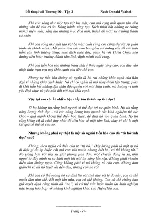 Đối thoại với Thượng Đế - Tập 2 Neale Donald Walsch
--------------------------------------------------------------------------------------------------------------------------
------------------------------------
Trang -97-
Khi con sống như một tạo vật hai mặt, con mở rộng mối quan tâm đến
những vấn đề của trí óc. Đồng hành, sáng tạo. Kích thích bởi những tư tưởng
mới, ý niệm mới; sáng tạo những mục đích mới, thách đố mới; sự trưởng thành
cá nhân.
Khi con sống như một tạo vật ba mặt; cuối cùng con cũng đạt tới sự quân
bình với chính mình. Mối quan tâm của con bao gồm cả những vấn đề của linh
hồn: căn tính thiêng liêng; mục đích cuộc đời; quan hệ với Thiên Chúa, nẻo
đường tiến hóa; trưởng thành tâm linh; định mệnh cuối cùng.
Khi con tiến hóa vào những trạng thái ý thức ngày càng cao, con đưa vào
nhận thức trọn vẹn mọi khía cạnh của hữu thể con.
Nhưng sự tiến hóa không có nghĩa là bỏ rơi những khía cạnh của Bản
Ngã vì những khía cạnh khác. Nó chỉ có nghĩa là mở rộng điểm tập trung; quay
đi khỏi hầu hết những dấn thân độc quyền với một khía cạnh, mà hướng về tình
yêu đích thực và yêu mến đối với mọi khía cạnh.
Vậy tại sao có rất nhiều bậc thầy tán thành sự tiết dục?
Vì họ không tin rằng loài người có thể đạt tới sự quân bình. Họ tin rằng
năng lượng tính dục – và các năng lượng bao quanh các kinh nghiệm thế tục
khác – quá mạnh không thể điều hòa được, để đưa nó vào quân bình. Họ tin
rằng kiêng cữ là cách duy nhất để tiến hóa về mặt tâm linh, thay vì chỉ là một
kết quả có thể có của nó.
Nhưng không phải sự thật là một số người tiến hóa cao đã “từ bỏ tình
dục” sao?
Không, theo nghĩa cổ điển của từ “từ bỏ.” Đây không phải là một sự bỏ
đi điều gì do ép buộc, cái mà con vẫn muốn nhưng biết là “có thì không tốt.”
Nó giống hơn với một sự giải phóng giản đơn, một chuyển động ra xa, như
người ta đẩy mình ra xa khỏi một lời mời ăn sáng lần nữa. Không phải vì món
điểm tâm không ngon. Cũng không phải vì nó không tốt cho con. Nhưng đơn
giản chỉ vì, dù nó tuyệt vời đến đâu, nhưng con no rồi.
Khi con có thể buông bỏ sự dính líu với tình dục với lý do này, con có thể
muốn làm như thế. Rồi một lần nữa, con có thể không. Con có thể chẳng bao
giờ quyết định rằng mình đã “no”, và có thể vẫn luôn muốn lại kinh nghiệm
này, trong hòa hợp với những kinh nghiệm khác của Hiện Hữu con.
 