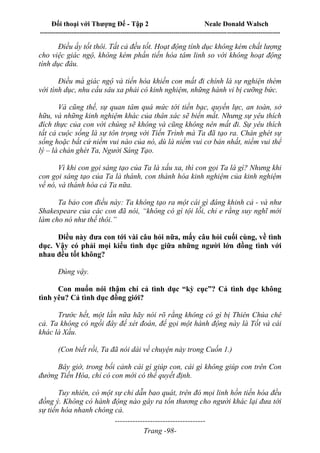 Đối thoại với Thượng Đế - Tập 2 Neale Donald Walsch
--------------------------------------------------------------------------------------------------------------------------
------------------------------------
Trang -98-
Điều ấy tốt thôi. Tất cả đều tốt. Hoạt động tính dục không kém chất lượng
cho việc giác ngộ, không kém phần tiến hóa tâm linh so với không hoạt động
tính dục đâu.
Điều mà giác ngộ và tiến hóa khiến con mất đi chính là sự nghiện thèm
với tình dục, nhu cầu sâu xa phải có kinh nghiệm, những hành vi bị cưỡng bức.
Và cũng thế, sự quan tâm quá mức tới tiền bạc, quyền lực, an toàn, sở
hữu, và những kinh nghiệm khác của thân xác sẽ biến mất. Nhưng sự yêu thích
đích thực của con với chúng sẽ không và cũng không nên mất đi. Sự yêu thích
tất cả cuộc sống là sự tôn trọng với Tiến Trình mà Ta đã tạo ra. Chán ghét sự
sống hoặc bất cứ niềm vui nào của nó, dù là niềm vui cơ bản nhất, niềm vui thể
lý – là chán ghét Ta, Người Sáng Tạo.
Vì khi con gọi sáng tạo của Ta là xấu xa, thì con gọi Ta là gì? Nhưng khi
con gọi sáng tạo của Ta là thánh, con thánh hóa kinh nghiệm của kinh nghiệm
về nó, và thánh hóa cả Ta nữa.
Ta bảo con điều này: Ta không tạo ra một cái gì đáng khinh cả - và như
Shakespeare của các con đã nói, “không có gì tội lỗi, chỉ e rằng suy nghĩ mới
làm cho nó như thế thôi.”
Điều này đưa con tới vài câu hỏi nữa, mấy câu hỏi cuối cùng, về tình
dục. Vậy có phải mọi kiểu tình dục giữa những người lớn đồng tình với
nhau đều tốt không?
Đúng vậy.
Con muốn nói thậm chí cả tình dục “kỳ cục”? Cả tình dục không
tình yêu? Cả tình dục đồng giới?
Trước hết, một lần nữa hãy nói rõ rằng không có gì bị Thiên Chúa chê
cả. Ta không có ngồi đây để xét đoán, để gọi một hành động này là Tốt và cái
khác là Xấu.
(Con biết rồi, Ta đã nói dài về chuyện này trong Cuốn 1.)
Bây giờ, trong bối cảnh cái gì giúp con, cái gì không giúp con trên Con
đường Tiến Hóa, chỉ có con mới có thể quyết định.
Tuy nhiên, có một sự chỉ dẫn bao quát, trên đó mọi linh hồn tiến hóa đều
đồng ý. Không có hành động nào gây ra tổn thương cho người khác lại đưa tới
sự tiến hóa nhanh chóng cả.
 