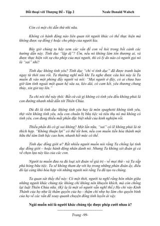 Đối thoại với Thượng Đế - Tập 2 Neale Donald Walsch
--------------------------------------------------------------------------------------------------------------------------
------------------------------------
Trang -99-
Còn có một chỉ dẫn thứ nhì nữa.
Không có hành động nào liên quan tới người khác có thể thực hiện mà
không được sự đồng ý hoặc cho phép của người kia.
Bây giờ chúng ta hãy xem các vấn đề con về hỏi trong bối cảnh các
hướng dẫn này. Tình dục “lập dị”? Ừm, nếu nó không làm tổn thương ai, và
được thực hiện với sự cho phép của mọi người, thì có lý do nào có người gọi nó
là “sai” nhỉ?
Tình dục không tình yêu? Tình dục “chỉ vì tình dục” đã được tranh luận
ngay từ thời xưa rồi. Ta thường nghĩ mỗi khi Ta nghe được câu hỏi này là Ta
muốn đi vào một phòng đầy người và nói: “Mọi người ở đây, có ai chưa bao
giờ làm tình ngoài một quan hệ sâu xa, kéo dài, có cam kết, yêu thương chung
thủy, xin giơ tay lên.”
Ta chỉ nói thế này thôi: Bất cứ cái gì không có tình yêu đều không phải là
con đường nhanh nhất dẫn tới Thiên Chúa.
Dù đó là tình dục không tình yêu hay là món spaghetti không tình yêu,
thịt viên không tình yêu, nếu con chuẩn bị bữa tiệc và tiêu thụ nó mà không có
tình yêu, con đang thiếu mất phần đặc biệt nhất của kinh nghiệm rồi.
Thiếu phần đó có gì sai không? Một lần nữa, “sai” có lẽ không phải là từ
thích hợp. “Không thuận lợi” có thể tốt hơn, nếu con muốn tiến hóa thành một
hữu thể tâm linh bậc cao hơn, nhanh hết mức có thể.
Tình dục đồng giới ư? Rất nhiều người muốn nói rằng Ta chống lại tình
dục đồng giới – hoặc hành động nhân danh nó. Nhưng Ta không xét đoán gì cả
về chọn lựa này kia của các con.
Người ta muốn đưa ra đủ loại xét đoán về giá trị - về mọi thứ - và Ta sắp
phá hỏng bữa tiệc. Ta sẽ không tham dự với họ trong những phán đoán ấy, điều
đó lại càng khó hòa hợp với những người nói rằng Ta đã tạo ra chúng.
Ta quan sát thấy thế này: Có một thời, người ta nghĩ rằng hôn nhân giữa
những người khác chủng tộc không chỉ không nên khuyến khích, mà còn chống
lại luật Thiên Chúa nữa. (Kỳ lạ là một số người vẫn nghĩ thế.) Họ chỉ vào Kinh
Thánh của họ như là thẩm quyền của họ - thậm chí như họ làm cho quyền bính
của họ về các vấn đề xoay quanh chuyện đồng tính luyến ái vậy.
Ngài muốn nói là người khác chủng tộc được phép cưới nhau à?
 