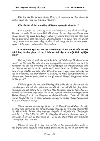 Đối thoại với Thượng Đế - Tập 2 Neale Donald Walsch
--------------------------------------------------------------------------------------------------------------------------
------------------------------------
Trang -100-
Câu hỏi này khá vớ vẩn, nhưng không ngớ ngẩn như sự chắc chắn của
một số người cho rằng câu trả lời là “không”.
Còn câu hỏi về tình dục đồng giới cũng ngớ ngẩn như vậy à?
Con quyết định đi. Ta không xét đoán về chuyện đó, hay về bất cứ điều gì.
Ta biết con muốn Ta xét đoán. Điều đó sẽ làm cho đời sống con dễ chịu hơn
nhiều. Không cần quyết định điều gì. Không có những tiếng kêu khó chịu. Mọi
thứ đã được quyết định cho con rồi. Không cần làm gì cả ngoài vâng lời. Không
còn gì nhiều của một cuộc sống, ít nhất về mặt sáng tạo hay tự trao quyền,
ngoại trừ địa ngục… cũng không bị stress luôn.
Cho con hỏi Ngài vài câu hỏi về tình dục và trẻ em. Ở tuổi nào thì
thích hợp để cho phép trẻ em ý thức về tính dục như một kinh nghiệm
sống?
Trẻ em ý thức về mình như một hữu thể có giới tính – tức là, như một con
người – từ lúc khởi đầu cuộc sống của chúng. Điều mà nhiều bậc cha mẹ trên
hành tinh của các con hiện đang làm là cố gắng ngăn cản chúng biết được điều
đó. Nếu tay của em bé đi vào “nhầm chỗ”, con kéo nó ra chỗ khác. Nếu một
đứa bé con bắt đầu tìm những thời điểm để tự sướng trong niềm vui ngây thơ
với cơ thể của nó, con phản ứng với sự kinh hãi, và truyền cảm giác kinh hãi ấy
cho con con. Đứa trẻ tự hỏi, mình đã làm gì, mình đã làm gì? Mẹ giận rồi, mình
đã làm gì nhỉ?
Với loài người các con, vấn đề không phải là khi nào thì cho con cái các
con làm quen với tình dục, mà là khi nào thì các con thôi đòi hỏi rằng chúng
phủ nhận căn tính là hữu thể có giới tính. Đâu đó khoảng giữa độ tuổi 12 và 17,
hầu hết các con từ bỏ cuộc chiến rồi, và nói, đại khái (mặc dù lẽ đương nhiên là
không với các từ - các con không nói về những điều này): “Được rồi, bây giờ
con có thể thấy là con có những cơ quan sinh dục và những chuyện liên can tới
tình dục để làm với chúng.”
Nhưng vào lúc này, tác hại đã gây ra rồi. Con cái con đã được cho thấy
cả chục năm trước hoặc hơn thế rằng chúng phải xấu hổ với những phần cơ thể
ấy. Một số thậm chí còn không được gọi đúng tên các bộ phận này. Chúng nghe
mọi thứ, từ “chim” đến “hạ thể” cho tới những từ mà một số người trong các
con phải nỗ lực lắm để phát minh ra – tất cả chỉ nhằm tránh việc gọi thẳng
“dương vật” hay “âm đạo.”
Vậy khi đã nắm rất rõ ràng rằng mọi thứ có liên quan tới những phần cơ
thể ấy phải được che giấu, tránh nói tới, phủ nhận, khi ấy con cái con bước vào
 