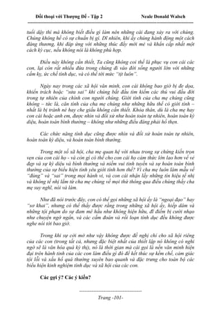 Đối thoại với Thượng Đế - Tập 2 Neale Donald Walsch
--------------------------------------------------------------------------------------------------------------------------
------------------------------------
Trang -101-
tuổi dậy thì mà không biết điều gì làm nên những cái đang xảy ra với chúng.
Chúng không hề có sự chuẩn bị gì. Dĩ nhiên, khi ấy chúng hành động một cách
đáng thương, khi đáp ứng với những thúc đẩy mới mẻ và khẩn cấp nhất một
cách kỳ cục, nếu không nói là không phù hợp.
Điều này không cần thiết, Ta cũng không coi thế là phục vụ con cái các
con, lại còn rất nhiều đứa trong chúng đi vào đời sống người lớn với những
cấm kỵ, ức chế tình dục, và có thể tới mức “tịt luôn”.
Ngày nay trong các xã hội văn minh, con cái không bao giờ bị đe dọa,
khiển trách hoặc “sửa sai” khi chúng bắt đầu tìm kiếm các thú vui đầu đời
trong tự nhiên của chính con người chúng. Giới tính của cha mẹ chúng cũng
không – tức là, căn tính của cha mẹ chúng như những hữu thể có giới tính –
nhất là bị tránh né hay che giấu không cần thiết. Khỏa thân, dù là cha mẹ hay
con cái hoặc anh em, được nhìn và đối xử như hoàn toàn tự nhiên, hoàn toàn kỳ
diệu, hoàn toàn bình thường – không như những điều đáng phải hổ thẹn.
Các chức năng tính dục cũng được nhìn và đối xử hoàn toàn tự nhiên,
hoàn toàn kỳ diệu, và hoàn toàn bình thường.
Trong một số xã hội, cha mẹ quan hệ với nhau trong sự chứng kiến trọn
vẹn của con cái họ - và còn gì có thể cho con cái họ cảm thức lớn lao hơn về vẻ
đẹp và sự kỳ diệu và bình thường và niềm vui tinh tuyền và sự hoàn toàn bình
thường của sự biểu hiện tình yêu giới tính hơn thế? Vì cha mẹ luôn làm mẫu về
“đúng” và “sai” trong mọi hành vi, và con cái nhận lấy những tín hiệu tế nhị
và không tế nhị lắm từ cha mẹ chúng về mọi thứ thông qua điều chúng thấy cha
mẹ suy nghĩ, nói và làm.
Như đã nói trước đây, con có thể gọi những xã hội ấy là “ngoại đạo” hay
“sơ khai”, nhưng có thể thấy được rằng trong những xã hội ấy, hiếp dâm và
những tội phạm do sự đam mê hầu như không hiện hữu, đĩ điếm bị cười nhạo
như chuyện ngớ ngẩn, và các cấm đoán và rối loạn tính dục đều không được
nghe nói tới bao giờ.
Trong khi sự cởi mở như vậy không được đề nghị chỉ cho xã hội riêng
của các con (trong tất cả, nhưng đặc biệt nhất của thiết lập nó không có nghi
ngờ sẽ là văn hóa quá kỳ thị), nó là thời gian mà cái gọi là nền văn minh hiện
đại trên hành tinh của các con làm điều gì đó để kết thúc sự kềm chế, cảm giác
tội lỗi và xấu hổ quá thường xuyên bao quanh và đặc trưng cho toàn bộ các
biểu hiện kinh nghiệm tình dục và xã hội của các con.
Các gợi ý? Các ý kiến?
 