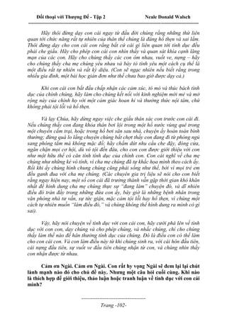 Đối thoại với Thượng Đế - Tập 2 Neale Donald Walsch
--------------------------------------------------------------------------------------------------------------------------
------------------------------------
Trang -102-
Hãy thôi đừng dạy con cái ngay từ đầu đời chúng rằng những thứ liên
quan tới chức năng rất tự nhiên của thân thể chúng là đáng hổ thẹn và sai lầm.
Thôi đừng dạy cho con cái con rằng bất cứ cái gì liên quan tới tính dục đều
phải che giấu. Hãy cho phép con cái con nhìn thấy và quan sát khía cạnh lãng
mạn của các con. Hãy cho chúng thấy các con ôm nhau, vuốt ve, nựng – hãy
cho chúng thấy cha mẹ chúng yêu nhau và bày tỏ tình yêu một cách cụ thể là
một điều rất tự nhiên và rất kỳ diệu. (Con sẽ ngạc nhiên nếu biết rằng trong
nhiều gia đình, một bài học giản đơn như thế chưa bao giờ được dạy cả.)
Khi con cái con bắt đầu chấp nhận các cảm xúc, tò mò và thúc bách tình
dục của chính chúng, hãy làm cho chúng kết nối với kinh nghiệm mới mẻ và mở
rộng này của chính họ với một cảm giác hoan hỉ và thưởng thức nội tâm, chứ
không phải tội lỗi và hổ thẹn.
Và lạy Chúa, hãy dừng ngay việc che giấu thân xác con trước con cái đi.
Nếu chúng thấy con đang khỏa thân bơi lội trong một hồ nước vùng quê trong
một chuyến cắm trại, hoặc trong hồ bơi sân sau nhà, chuyện ấy hoàn toàn bình
thường; đừng quá lo lắng chuyện chúng bất chợt thấy con đang đi từ phòng ngủ
sang phòng tắm mà không mặc đồ; hãy chấm dứt nhu cầu che đậy, đóng cửa,
ngăn chặn mọi cơ hội, dù vô tội đến đâu, cho con con được giới thiệu với con
như một hữu thể có căn tính tính dục của chính con. Con cái nghĩ về cha mẹ
chúng như những kẻ vô tính, vì cha mẹ chúng đã tự khắc họa mình theo cách ấy.
Rồi khi ấy chúng hình chung chúng cũng phải sống như thế, bởi vì mọi trẻ em
đều ganh đua với cha mẹ chúng. (Các chuyên gia trị liệu sẽ nói cho con biết
rằng ngay hiện nay, một số con cái đã trưởng thành vẫn gặp thời gian khó khăn
nhất để hình dung cha mẹ chúng thực sự “đang làm” chuyện đó, và dĩ nhiên
điều đó tràn đầy trong những đứa con ấy, bây giờ là những bệnh nhân trong
văn phòng nhà tư vấn, sự tức giận, mặc cảm tội lỗi hay hổ thẹn, vì chúng một
cách tự nhiên muốn “làm điều đó,” và chúng không thể hình dung ra mình có gì
sai).
Vậy, hãy nói chuyện về tình dục với con cái con, hãy cười phá lên về tình
dục với con con, dạy chúng và cho phép chúng, và nhắc chúng, chỉ cho chúng
thấy làm thế nào để hân thưởng tính dục của chúng. Đó là điều con có thể làm
cho con cái con. Và con làm điều này từ khi chúng sinh ra, với cái hôn đầu tiên,
cái nựng đầu tiên, sự vuốt ve đầu tiên chúng nhận từ con, và chúng nhìn thấy
con nhận được từ nhau.
Cảm ơn Ngài. Cảm ơn Ngài. Con rất hy vọng Ngài sẽ đem lại lại chút
lành mạnh nào đó cho chủ đề này. Nhưng một câu hỏi cuối cùng. Khi nào
là thích hợp để giới thiệu, thảo luận hoặc tranh luận về tính dục với con cái
mình?
 