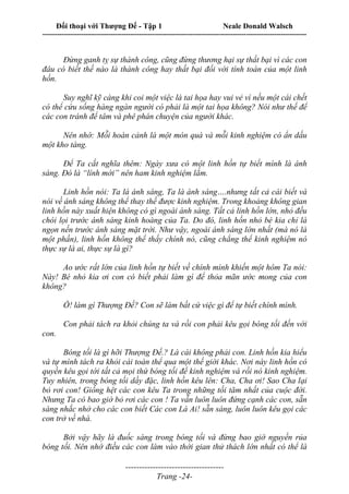 Đối thoại với Thượng Đế - Tập 1 Neale Donald Walsch
---------------------------------------------------------------------------------------------------------------------------
------------------------------------
Trang -24-
Đừng ganh tỵ sự thành công, cũng đừng thương hại sự thất bại vì các con
đâu có biết thế nào là thành công hay thất bại đối với tính toán của một linh
hồn.
Suy nghĩ kỹ càng khi coi một việc là tai họa hay vui vẻ vì nếu một cái chết
có thể cứu sống hàng ngàn người có phải là một tai họa không? Nói như thế để
các con tránh để tâm và phê phán chuyện của người khác.
Nên nhớ: Mỗi hoàn cảnh là một món quà và mỗi kinh nghiệm có ẩn dấu
một kho tàng.
Để Ta cắt nghĩa thêm: Ngày xưa có một linh hồn tự biết mình là ánh
sáng. Đó là “lính mới” nên ham kinh nghiệm lắm.
Linh hồn nói: Ta là ánh sáng, Ta là ánh sáng….nhưng tất cả cái biết và
nói về ánh sáng không thể thay thế được kinh nghiệm. Trong khoảng không gian
linh hồn này xuất hiện không có gì ngoài ánh sáng. Tất cả linh hồn lớn, nhỏ đều
chói lọi trước ánh sáng kinh hoàng của Ta. Do đó, linh hồn nhỏ bé kia chỉ là
ngọn nến trước ánh sáng mặt trời. Như vậy, ngoài ánh sáng lớn nhất (mà nó là
một phần), linh hồn không thể thấy chính nó, cũng chẳng thể kinh nghiệm nó
thực sự là ai, thực sự là gì?
Ao ước rất lớn của linh hồn tự biết về chính mình khiến một hôm Ta nói:
Này! Bé nhỏ kia ơi con có biết phải làm gì để thỏa mãn ước mong của con
không?
Ồ! làm gì Thượng Đế? Con sẽ làm bất cứ việc gì để tự biết chính mình.
Con phải tách ra khỏi chúng ta và rồi con phải kêu gọi bóng tối đến với
con.
Bóng tối là gì hỡi Thượng Đế.? Là cái không phải con. Linh hồn kia hiểu
và tự mình tách ra khỏi cái toàn thể qua một thế giới khác. Nơi này linh hồn có
quyền kêu gọi tới tất cả mọi thứ bóng tối để kinh nghiệm và rồi nó kinh nghiệm.
Tuy nhiên, trong bóng tối dầy đặc, linh hồn kêu lên: Cha, Cha ơi! Sao Cha lại
bỏ rơi con! Giống hệt các con kêu Ta trong những tối tăm nhất của cuộc đời.
Nhưng Ta có bao giờ bỏ rơi các con ! Ta vẫn luôn luôn đứng cạnh các con, sẵn
sàng nhắc nhở cho các con biết Các con Là Ai! sẵn sàng, luôn luôn kêu gọi các
con trở về nhà.
Bởi vậy hãy là đuốc sáng trong bóng tối và đừng bao giờ nguyền rủa
bóng tối. Nên nhớ điều các con làm vào thời gian thử thách lớn nhất có thể là
 