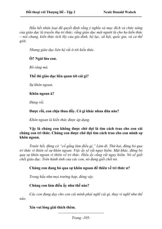 Đối thoại với Thượng Đế - Tập 2 Neale Donald Walsch
--------------------------------------------------------------------------------------------------------------------------
------------------------------------
Trang -105-
Hầu hết nhân loại đã quyết định rằng ý nghĩa và mục đích và chức năng
của giáo dục là truyền thụ tri thức; rằng giáo dục một người là cho họ kiến thức
– nói chung, kiến thức tích lũy của gia đình, bộ lạc, xã hội, quốc gia, và cả thế
giới.
Nhưng giáo dục liên hệ rất ít tới kiến thức.
Ồ? Ngài lừa con.
Rõ ràng mà.
Thế thì giáo dục liên quan tới cái gì?
Sự khôn ngoan.
Khôn ngoan à?
Đúng rồi.
Được rồi, con chịu thua đấy. Có gì khác nhau đâu nào?
Khôn ngoan là kiến thức được áp dụng.
Vậy là chúng con không được chờ đợi là tìm cách trao cho con cái
chúng con tri thức. Chúng con được chờ đợi tìm cách trao cho con mình sự
khôn ngoan.
Trước hết, đừng có “cố gắng làm điều gì.” Làm đi. Thứ hai, đừng bỏ qua
tri thức vì thiên về sự khôn ngoan. Việc ấy sẽ rất nguy hiểm. Mặt khác, đừng bỏ
qua sự khôn ngoan vì thiên về tri thức. Điều ấy cũng rất nguy hiểm. Nó sẽ giết
chết giáo dục. Trên hành tinh của các con, nó đang giết chết nó.
Chúng con đang bỏ qua sự khôn ngoan để thiên về tri thức ư?
Trong hầu như mọi trường hợp, đúng vậy.
Chúng con làm điều ấy như thế nào?
Các con đang dạy cho con cái mình phải nghĩ cái gì, thay vì nghĩ như thế
nào.
Xin vui lòng giải thích thêm.
 