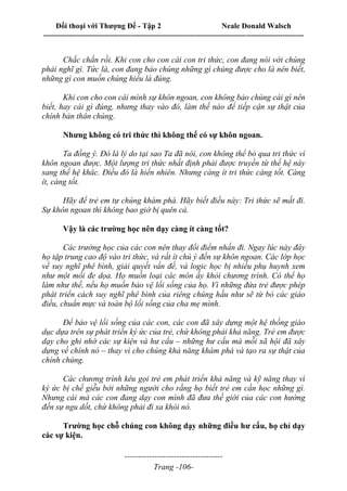 Đối thoại với Thượng Đế - Tập 2 Neale Donald Walsch
--------------------------------------------------------------------------------------------------------------------------
------------------------------------
Trang -106-
Chắc chắn rồi. Khi con cho con cái con tri thức, con đang nói với chúng
phải nghĩ gì. Tức là, con đang bảo chúng những gì chúng được cho là nên biết,
những gì con muốn chúng hiểu là đúng.
Khi con cho con cái mình sự khôn ngoan, con không bảo chúng cái gì nên
biết, hay cái gì đúng, nhưng thay vào đó, làm thế nào để tiếp cận sự thật của
chính bản thân chúng.
Nhưng không có tri thức thì không thể có sự khôn ngoan.
Ta đồng ý. Đó là lý do tại sao Ta đã nói, con không thể bỏ qua tri thức vì
khôn ngoan được. Một lượng tri thức nhất định phải được truyền từ thế hệ này
sang thế hệ khác. Điều đó là hiển nhiên. Nhưng càng ít tri thức càng tốt. Càng
ít, càng tốt.
Hãy để trẻ em tự chúng khám phá. Hãy biết điều này: Tri thức sẽ mất đi.
Sự khôn ngoan thì không bao giờ bị quên cả.
Vậy là các trường học nên dạy càng ít càng tốt?
Các trường học của các con nên thay đổi điểm nhấn đi. Ngay lúc này đây
họ tập trung cao độ vào tri thức, và rất ít chú ý đến sự khôn ngoan. Các lớp học
về suy nghĩ phê bình, giải quyết vấn đề, và logic học bị nhiều phụ huynh xem
như một mối đe dọa. Họ muốn loại các môn ấy khỏi chương trình. Có thể họ
làm như thế, nếu họ muốn bảo vệ lối sống của họ. Vì những đứa trẻ được phép
phát triển cách suy nghĩ phê bình của riêng chúng hầu như sẽ từ bỏ các giáo
điều, chuẩn mực và toàn bộ lối sống của cha mẹ mình.
Để bảo vệ lối sống của các con, các con đã xây dựng một hệ thống giáo
dục dựa trên sự phát triển ký ức của trẻ, chứ không phải khả năng. Trẻ em được
dạy cho ghi nhớ các sự kiện và hư cấu – những hư cấu mà mỗi xã hội đã xây
dựng về chính nó – thay vì cho chúng khả năng khám phá và tạo ra sự thật của
chính chúng.
Các chương trình kêu gọi trẻ em phát triển khả năng và kỹ năng thay vì
ký ức bị chế giễu bởi những người cho rằng họ biết trẻ em cần học những gì.
Nhưng cái mà các con đang dạy con mình đã đưa thế giới của các con hướng
đến sự ngu dốt, chứ không phải đi xa khỏi nó.
Trường học chỗ chúng con không dạy những điều hư cấu, họ chỉ dạy
các sự kiện.
 