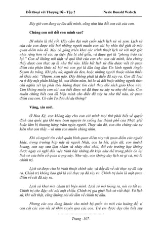 Đối thoại với Thượng Đế - Tập 2 Neale Donald Walsch
--------------------------------------------------------------------------------------------------------------------------
------------------------------------
Trang -107-
Bây giờ con đang tự lừa dối mình, cũng như lừa dối con cái của con.
Chúng con nói dối con mình sao?
Dĩ nhiên là thế rồi. Hãy cầm đại một cuốn sách lịch sử và xem. Lịch sử
của các con được viết bởi những người muốn con cái họ nhìn thế giới từ một
quan điểm nào đó. Mọi cố gắng triển khai các trình thuật lịch sử với một góc
nhìn rộng hơn về các sự kiện đều bị chế giễu, và được gọi là “phong trào xét
lại.” Con sẽ không nói thật về quá khứ của con cho con cái mình, kẻo chúng
thấy được con thực sự là như thế nào. Hầu hết lịch sử đều được viết từ quan
điểm của phân khúc xã hội mà con gọi là đàn ông đạo Tin lành người Anglo
Saxon da trắng. Khi phụ nữ, người da đen, hoặc những người thuộc nhóm thiểu
số khác nói: “Hượm, xem nào. Đây không phải là điều đã xảy ra. Con đã loại
ra ở đây một phần khổng lồ, con khúm núm, hò la và đòi buộc những người theo
chủ nghĩa xét lại phải thôi không được tìm cách thay đổi sách giáo khoa nữa.
Con không muốn con cái con biết được nó đã thực sự xảy ra như thế nào. Con
muốn chúng biết con đã biện minh cho điều đã xảy ra như thế nào, từ quan
điểm của con. Có cần Ta đưa thí dụ không?
Vâng, xin mời.
Ở Hoa Kỳ, con không dạy cho con cái mình mọi thứ phải biết về quyết
định của quốc gia khi ném bom nguyên tử xuống hai thành phố của Nhật, giết
hoặc làm bị thương hàng trăm ngàn người. Thay vào đó, con cho chúng các sự
kiện như con thấy – và như con muốn chúng nhìn.
Khi có người tìm cách quân bình quan điểm này với quan điểm của người
khác, trong trường hợp này là người Nhật, con la hét, giận dữ, con huênh
hoang, con say sưa lảm nhảm và nhảy choi choi, đòi các trường học không
được ngay cả nghĩ đến việc trình bày những dữ kiện như thế trong phần ôn lại
lịch sử của biến cố quan trọng này. Như vậy, con không dạy lịch sử gì cả, mà là
chính trị.
Lịch sử được cho là trình thuật chính xác, và đầy đủ về cái thực sự đã xảy
ra. Chính trị không bao giờ là cái thực sự đã xảy ra. Chính trị luôn là một quan
điểm về cái đã xảy ra.
Lịch sử khai mở, chính trị biện minh. Lịch sử mở toang ra, nói ra tất cả.
Chính trị che đậy; chỉ nói một chiều. Chính trị gia ghét lịch sử viết thật. Và lịch
sử, khi viết thật, cũng không nói tốt lắm về chính trị đâu.
Nhưng các con đang khoác cho mình bộ quần áo mới của hoàng đế, vì
con cái các con rồi sẽ nhìn xuyên qua các con. Trẻ em được dạy cho biết suy
 