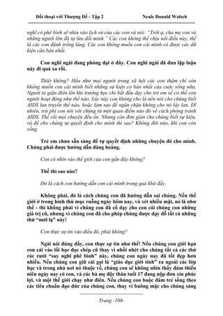 Đối thoại với Thượng Đế - Tập 2 Neale Donald Walsch
--------------------------------------------------------------------------------------------------------------------------
------------------------------------
Trang -108-
nghĩ có phê bình sẽ nhìn vào lịch sử của các con và nói: “Trời ạ, cha mẹ con và
những người lớn đã tự lừa dối mình.” Các con không thể chịu nổi điều này, thế
là các con đánh trống lảng. Các con không muốn con cái mình có được các dữ
kiện căn bản nhất.
Con nghĩ ngài đang phóng đại ở đây. Con nghĩ ngài đã đưa lập luận
này đi quá xa rồi.
Thiệt không? Hầu như mọi người trong xã hội các con thậm chí còn
không muốn con cái mình biết những sự kiện cơ bản nhất của cuộc sống nữa.
Người ta giận điên lên khi trường học chỉ bắt đầu dạy cho trẻ em về cơ thể con
người hoạt động như thế nào. Lúc này con không cho là nên nói cho chúng biết
AIDS lan truyền thế nào, hoặc làm sao để ngăn chặn không cho nó lây lan. Dĩ
nhiên, trừ phi con nói với chúng từ một quan điểm nào đó về cách phòng tránh
AIDS. Thế rồi mọi chuyện đều ổn. Nhưng còn đơn giản cho chúng biết sự kiện,
và để cho chúng tự quyết định cho mình thì sao? Không đời nào, khi con còn
sống.
Trẻ em chưa sẵn sàng để tự quyết định những chuyện đó cho mình.
Chúng phải được hướng dẫn đàng hoàng.
Con có nhìn vào thế giới của con gần đây không?
Thế thì sao nào?
Đó là cách con hướng dẫn con cái mình trong quá khứ đấy.
Không phải, đó là cách chúng con đã hướng dẫn sai chúng. Nếu thế
giới ở trong hình thù mục ruỗng ngày hôm nay, và xét nhiều mặt, nó là như
thế - thì không phải vì chúng con đã cố dạy cho con cái chúng con những
giá trị cũ, nhưng vì chúng con đã cho phép chúng được dạy dỗ tất cả những
thứ “mới lạ” này!
Con thực sự tin vào điều đó, phải không?
Ngài nói đúng đấy, con thực sự tin như thế! Nếu chúng con giới hạn
con cái vào lối học đọc chép cũ thay vì nhồi nhét cho chúng tất cả các thứ
rác rưởi “suy nghĩ phê bình” này, chúng con ngày nay đã tốt đẹp hơn
nhiều. Nếu chúng con giữ cái gọi là “giáo dục giới tính” ra ngoài các lớp
học và trong nhà nơi nó thuộc về, chúng con sẽ không nhìn thấy đám thiếu
niên ngày nay có con, và các bà mẹ độc thân tuổi 17 đang nộp đơn xin phúc
lợi, và một thế giới chạy như điên. Nếu chúng con buộc đám trẻ sống theo
các tiêu chuẩn đạo đức của chúng con, thay vì buông mặc cho chúng sáng
 