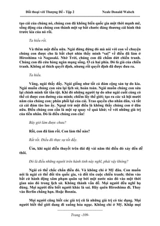 Đối thoại với Thượng Đế - Tập 2 Neale Donald Walsch
--------------------------------------------------------------------------------------------------------------------------
------------------------------------
Trang -109-
tạo cái của chúng nó, chúng con đã không biến quốc gia một thời mạnh mẽ,
sống động của chúng con thành một sự bắt chước đáng thương cái hình thù
trước kia của nó rồi.
Ta hiểu rồi.
Và thêm một điều nữa. Ngài đừng đứng đó mà nói với con về chuyện
chúng con được cho là bất chợt nhìn thấy mình “sai” về điều đã làm ở
Hiroshima và Nagasaki. Nhờ Trời, chúng con đã chấm dứt chiến tranh.
Chúng con đã cứu hàng ngàn mạng sống. Ở cả hai phía. Đó là giá của chiến
tranh. Không ai thích quyết định, nhưng rồi quyết định đã được đưa ra.
Ta hiểu.
Vâng, ngài thấy đấy. Ngài giống như tất cả đám cộng sản tự do kia.
Ngài muốn chúng con sửa lại lịch sử, hoàn toàn. Ngài muốn chúng con sửa
lại chính mình tất tần tật. Khi đó những người tự do như ngài cuối cùng có
thể có được con đường của mình; chiếm lấy thế giới; tạo ra các xã hội mười
năm của chúng con; phân phối lại của cải. Trao quyền cho nhân dân, và tất
cả cái đám tào lao ấy. Ngoại trừ một điều là không thấy chúng con ở đâu
nữa. Điều chúng con cần là một sự quay về quá khứ; về với những giá trị
của tiền nhân. Đó là điều chúng con cần!
Bây giờ làm được chưa?
Rồi, con đã làm rồi. Con làm thế nào?
Rất tốt. Điều đó thực sự tốt đấy.
Ừm, khi ngài diễn thuyết trên đài độ vài năm thì điều đó xảy đến dễ
thôi.
Đó là điều những người trên hành tinh này nghĩ, phải vậy không?
Ngài có thể chắc chắn điều đó. Và không chỉ ở Mỹ đâu. Con muốn
nói là ngài có thể đổi tên quốc gia, và đổi tên cuộc chiến tranh; thêm vào
bất cứ hành động xâm phạm quân sự bởi một nước nào đó vào một thời
gian nào đó trong lịch sử. Không thành vấn đề. Mọi người đều nghĩ họ
đúng. Mọi người đều biết người khác là sai. Hãy quên Hiroshima đi. Thay
vào Berlin chẳng hạn. Hoặc Bosnia.
Mọi người cũng biết các giá trị cũ là những giá trị có tác dụng. Mọi
người biết thế giới đang đi xuống hỏa ngục. Không chỉ ở Mỹ. Khắp mọi
 