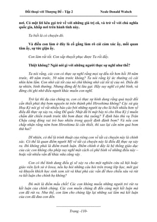 Đối thoại với Thượng Đế - Tập 2 Neale Donald Walsch
--------------------------------------------------------------------------------------------------------------------------
------------------------------------
Trang -110-
nơi. Có một lời kêu gọi trở về với những giá trị cũ, và trở về với chủ nghĩa
quốc gia, khắp nơi trên hành tinh này.
Ta biết là có chuyện đó.
Và điều con làm ở đây là cố gắng làm rõ cái cảm xúc ấy, mối quan
tâm ấy, sự tức giận ấy.
Con làm rất tốt. Con sắp thuyết phục được Ta rồi đấy.
Thiệt không? Ngài nói gì với những người thực sự nghĩ như thế?
Ta nói rằng, các con có thực sự nghĩ rằng mọi sự đều tốt hơn hồi 30 năm
trước, 40 năm trước, 50 năm trước không? Ta nói rằng ký ức thường có cái
nhìn kém lắm. Con nhớ cái tốt của nó chứ không nhớ cái tồi tệ của nó. Điều đó
tự nhiên, bình thường. Nhưng đừng để bị lừa gạt. Hãy suy nghĩ có phê bình, và
đừng chỉ ghi nhớ điều người khác muốn con nghĩ.
Trở lại thí dụ của chúng ta, con có thực sự hình dung rằng quả tuyệt đối
cần thiết phải thả bom nguyên tử trên thành phố Hiroshima không? Các sử gia
Hoa Kỳ nói gì về rất nhiều báo cáo bởi những người tự cho là biết nhiều hơn về
điều đã thực sự xảy ra, rằng Đế quốc Nhật đã bí mật bày tỏ cho Hoa Kỳ ý muốn
chấm dứt chiến tranh trước khi bom được thả xuống? Ý định báo thù vụ Trân
Châu cảng đóng vai trò bao nhiêu trong quyết định đánh bom? Và nếu con
chấp nhận rằng ném bom Hiroshima là cần thiết, thì sao lại cần ném quả bom
thứ hai?
Dĩ nhiên, có thể là trình thuật của riêng con về tất cả chuyện này là chính
xác. Có thể là quan điểm người Mỹ về tất cả chuyện này là điều đã thực sự xảy
ra. Đó không phải là điểm tranh luận. Điểm chính ở đây là hệ thống giáo dục
của các con không cho phép suy nghĩ một cách có phê bình về những điều này –
hoặc rất nhiều vấn đề khác nữa cũng vậy .
Con có thể hình dung điều gì sẽ xảy ra cho một nghiên cứu xã hội hoặc
giáo viên lịch sử ở Iowa, nếu họ hỏi những câu hỏi trên trong lớp học, mời gọi
và khuyến khích học sinh xem xét và khai phá các vấn đề theo chiều sâu và rút
ra kết luận cho chính họ không?
Đó mới là điểm mấu chốt! Các con không muốn những người trẻ rút ra
kết luận của chính chúng. Các con muốn chúng đi đến cùng một kết luận mà
con đã rút ra. Như thế, con làm cho chúng lặp lại những sai lầm mà kết luận
của con đã đưa con đến.
 