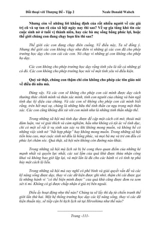 Đối thoại với Thượng Đế - Tập 2 Neale Donald Walsch
--------------------------------------------------------------------------------------------------------------------------
------------------------------------
Trang -111-
Nhưng còn về những lời khẳng định của rất nhiều người về các giá
trị cũ và sự tan rã của xã hội ngày nay thì sao? Về sự gia tăng khó tin các
cuộc sinh nở ở tuổi vị thành niên, hay các bà mẹ sống bằng phúc lợi, hoặc
thế giới chúng con đang chạy loạn lên thì sao?
Thế giới các con đang chạy điên cuồng. Về điều này, Ta sẽ đồng ý.
Nhưng thế giới các con không chạy như điên vì những gì các con đã cho phép
trường học dạy cho con cái các con. Nó chạy vì những gì con không cho phép
họ dạy.
Các con không cho phép trường học dạy rằng tình yêu là tất cả những gì
có đó. Các con không cho phép trường học nói về một tình yêu vô điều kiện.
Quỷ sứ thật, chúng con thậm chí còn không cho phép các tôn giáo nói
về điều đó nữa mà.
Đúng vậy. Và các con sẽ không cho phép con cái mình được dạy cách
thưởng thức chính mình và thân xác mình, tính con người của chúng và bản ngã
tính dục kỳ diệu của chúng. Và các con sẽ không cho phép con cái mình biết
rằng, trên hết mọi sự, chúng là những hữu thể tinh thần cư ngụ trong một thân
xác. Các con cũng không đối xử với con mình như là những tinh thần nhập thể.
Trong những xã hội mà tính dục được đề cập một cách cởi mở, thoải mái
đàm luận, vui vẻ giải thích và cảm nghiệm, hầu như không có tội ác về tình dục,
chỉ có một số rất ít vụ sinh sản xảy ra khi không mong muốn, và không hề có
những việc sinh nở “bất hợp pháp” hay không mong muốn. Trong những xã hội
tiến hóa cao, mọi cuộc sinh nở đều là hồng phúc, và mọi bà mẹ và trẻ em đều có
phúc lợi chăm sóc. Quả thật, xã hội nên không còn đường nào khác.
Trong những xã hội mà lịch sử bị bẻ cong theo quan điểm của những kẻ
mạnh nhất và quyền lực nhất, các sai lầm của quá khứ được thừa nhận công
khai và không bao giờ lặp lại, và một lần là đủ cho các hành vi có tính tự phá
hủy một cách lộ liễu.
Trong những xã hội mà suy nghĩ có phê bình và giải quyết vấn đề và các
kỹ năng sống được dạy, thay vì các dữ kiện được ghi nhớ, thậm chí cái được gọi
là những hành vi “có thể biện minh được” của quá khứ cũng được đem ra xem
xét tỉ mỉ. Không có gì được chấp nhận ở giá trị bên ngoài.
Điều ấy hoạt động như thế nào? Chúng ta sẽ lấy thí dụ từ chiến tranh thế
giới lần thứ hai. Một hệ thống trường học dạy các kỹ năng sống, thay vì các dữ
kiện thuần túy, sẽ tiếp cận bi kịch lịch sử tại Hiroshima như thế nào?
 