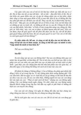 Đối thoại với Thượng Đế - Tập 2 Neale Donald Walsch
--------------------------------------------------------------------------------------------------------------------------
------------------------------------
Trang -112-
Các giáo viên của con sẽ mô tả với lớp học chính xác điều đã xảy ra ở
đó. Họ sẽ đưa vào tất cả mọi dữ kiện – tất cả nhé – đưa đến biến cố đó. Họ sẽ
tìm kiếm các quan điểm của các sử gia từ chứng nhân của cả hai phía, nhận
thức rằng có hơn một quan điểm về tất cả mọi thứ. Khi ấy họ sẽ không đòi lớp
học phải ghi nhớ các dữ kiện của vấn đề. Thay vào đó, họ sẽ thách thức lớp học.
Họ sẽ nói: “Bây giờ, các em đã nghe tất cả về biến cố này. Các em biết được tất
cả những gì xảy ra trước đó, và những gì đã xảy ra sau đó. Chúng tôi đã cho
các em thật nhiều ‘kiến thức’ về biến cố này trong khả năng của chúng tôi. Bây
giờ, từ ‘kiến thức’ này, các em có được sự khôn ngoan như thế nào? Nếu các
em được chọn để giải quyết vấn đề phải đối diện vào lúc ấy, vấn đề đã được
giải quyết bằng cách thả bom, thì các em giải quyết ra sao? Các em có thể đưa
ra cách giải quyết tốt hơn không?”
Ồ, chắc chắn rồi. Dễ mà. Ai cũng có thể đi đến câu trả lời kiểu đó –
cùng với lợi ích của tri thức muộn. Ai cũng có thể liếc qua vai mình và nói:
“Gặp mình thì mình sẽ làm khác đi.”
Thế sao con không làm?
Xin lỗi?
Ta nói rằng vậy tại sao con không làm? Tại sao con không nhìn qua vai
mình, học từ quá khứ, và làm khác đi? Tai sẽ nói cho con biết tại sao. Bởi vì cho
phép con cái con nhìn vào quá khứ của con và phân tích nó một cách có phê
bình – quả thật, yêu cầu chúng làm như thế như một phần của việc giáo dục, sẽ
đưa đến nguy cơ là chúng bất đồng với cách xử lý mọi việc của con.
Dĩ nhiên là chúng sẽ không đồng ý. Con sẽ không cho phép quá nhiều bất
đồng ý kiến về nó trong lớp họ. Vì vậy chúng phải đem xuống đường phố. Vẫy
các tấm biển. Đốt áo ngực và cờ. Làm bất cứ cái gì chúng có thể làm để thu hút
sự chú ý của các con, để các con nhìn thấy. Những người trẻ của các con đang
hét vào mặt các con: “Phải có một cách tốt hơn!” nhưng các con không nghe
chúng. Các con không muốn nghe chúng. Và chắc chắn các con không muốn
khuyến khích chúng trong lớp học bắt đầu suy nghĩ có phê bình về những dữ
kiện các con truyền cho chúng.
Các con nói với chúng: Cứ nghe đi. Đừng đến đây mà bảo chúng tao
rằng chúng tao làm sai. Cứ tiếp thu cái chúng tao đang làm đúng.
Đó là cách giáo dục con cái của các con. Đó là cái mà các con đang gọi
là giáo dục.
 