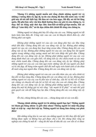 Đối thoại với Thượng Đế - Tập 2 Neale Donald Walsch
--------------------------------------------------------------------------------------------------------------------------
------------------------------------
Trang -113-
Nhưng Có những người muốn nói rằng chính những người trẻ và
những ý tưởng điên rồ, lập dị, tự do của chúng đã đưa đất nước này và thế
giới này đi tới chỗ thất bại. Đã đưa nó vào hỏa ngục. Đã đẩy nó tới bờ lãng
quên. Đã phá hủy nền văn hóa định hướng theo các giá trị của chúng ta, và
thay thế nó bằng một thứ đạo đức làm-bất-cứ-điều-gì-bạn-muốn, bất cứ
điều gì “cảm thấy tốt,” nó đe dọa chấm dứt chính lối sống của chúng ta.
Những người trẻ đang phá hủy lối sống của các con. Những người trẻ đã
luôn luôn làm điều đó. Công việc của các con là khuyến khích điều ấy, chứ
không phải can ngăn.
Không phải những người trẻ của các con đang phá hủy các khu rừng
nhiệt đới đâu. Chúng đang đòi các con dừng việc ấy lại. Không phải những
người trẻ của các con đang hủy hoại tầng ozone đâu. Chúng đang đòi các con
dừng việc ấy lại. Không phải những người trẻ của các con đang bóc lột người
nghèo trong những công xưởng mướt mồ hôi trên khắp thế giới đâu. Chúng
đang đòi các con dừng việc ấy lại. Không phải những người trẻ của các con
đang đánh thuế các con gần chết, rồi dùng tiền ấy cho chiến tranh và các máy
móc chiến tranh đâu. Chúng đang đòi các con dừng việc ấy lại. Không phải
những người trẻ của các con làm ngơ trước những vấn đề của người yếu đuối
và bị chà đạp, để hàng trăm người chết đói mỗi ngày trên hành tinh có dư thừa
để nuôi sống mọi người đâu. Chúng đang đòi các con dừng việc ấy lại.
Không phải những người trẻ của các con dấn thân vào các nền chính trị
lừa dối và thao túng đâu. Chúng đang đòi các con dừng việc ấy lại. Không phải
những người trẻ của các con bị dồn nén về tính dục, xấu hổ và bối rối về thân
xác chúng và chuyển nỗi xấu hổ và bối rối này cho con cái chúng đâu. Chúng
đang đòi các con dừng việc ấy lại. Không phải những người trẻ của các con
dựng lên một hệ thống giá trị nói rằng “sức mạnh là lẽ phải” và một thế giới
giải quyết các vấn đề bằng bạo lực đâu. Chúng đang đòi các con dừng việc ấy
lại.
Ôi chà, chúng không đòi các con… chúng đang năn nỉ các con đấy.
Nhưng chính những người trẻ là những người bạo lực! Những người
trẻ tham gia băng nhóm và giết chóc nhau! Những người trẻ miệt thị pháp
luật và trật tự - mọi thứ trật tự. Những người trẻ đang làm chúng con phát
điên!
Khi những tiếng kêu la van nài của những người trẻ đòi thay đổi thế giới
không được nghe và không bao giờ được chú ý tới, khi chúng thấy rằng sự
nghiệp của chúng bị mất đi – rằng dù thế nào đi nữa thì các con vẫn sẽ có được
 