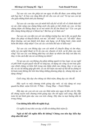 Đối thoại với Thượng Đế - Tập 2 Neale Donald Walsch
--------------------------------------------------------------------------------------------------------------------------
------------------------------------
Trang -115-
Tại sao các con cho phép trẻ em ngay từ đầu đã được xem những hình
ảnh bạo lực? Ai bảo con rằng điều đó tốt cho con cái con? Và tại sao con lại
che giấu những hình ảnh yêu thương?
Tại sao các con dạy con cái mình biết xấu hổ và bối rối về chính thân thể
và các chức năng của chúng bằng cách che giấu cơ thể chính các con, và bảo
chúng thậm chí không được tự sờ mó mình chỉ để tìm khoái lạc? Các con gửi
đến chúng thông điệp gì về khoái lạc? Bài học gì về thân xác?
Tại sao các con đặt con cái vào những trường học mà ở đó, sự ganh đua
được cho phép và khuyến khích, nơi mà “tốt nhất” và học cái “tốt nhất” được
khen thưởng, nơi mà thành tích được xếp hạng, và đi bằng bước chân mình
hiếm khi được chấp nhận? Con cái các con hiểu thế nào về điều này?
Tại sao các con không dạy con cái mình về chuyển động và âm nhạc,
niềm vui của nghệ thuật và bí ẩn của các chuyện cổ tích, sự kỳ diệu của cuộc
sống? Tại sao các con không phát huy cái được tự nhiên tìm thấy nơi đứa trẻ,
thay vì tìm cách đặt vào nó cái không tự nhiên?
Và tại sao các con không cho phép những người trẻ học logic và suy nghĩ
có phê bình và giải quyết vấn đề và sáng tạo, sử dụng các công cụ nơi trực giác
của chính chúng và hiểu biết trong sâu thẳm nhất của chúng, thay vì các quy
tắc và các hệ thống giúp ghi nhớ, và các kết luận của một xã hội đã tự chứng tỏ
là hoàn toàn không thể tiến hóa bằng những phương pháp ấy, nhưng tiếp tục sử
dụng chúng?
Cuối cùng, hãy dạy cho chúng các khái niệm, đừng dạy các chủ đề.
Hãy vạch ra một chương trình giảng dạy mới, và xây dựng nó xoay
quanh ba Khái niệm Cốt Lõi: Ý Thức – Trung Thực – Trách Nhiệm
Hãy dạy các con cái các con các khái niệm này ngay từ khi còn bé. Hãy
để chúng xuyên suốt chương trình giảng dạy cho tới ngày cuối cùng. Hãy đặt
toàn bộ mô hình giáo dục của con trên chúng. Hãy đưa ra mọi hướng dẫn từ
trong chúng.
Con không hiểu điều đó nghĩa là gì.
Có nghĩa là mọi thứ con dạy sẽ đến từ những khái niệm ấy.
Ngài có thể cắt nghĩa điều đó không? Chúng con nên dạy kiểu đọc
chép như thế nào?
 