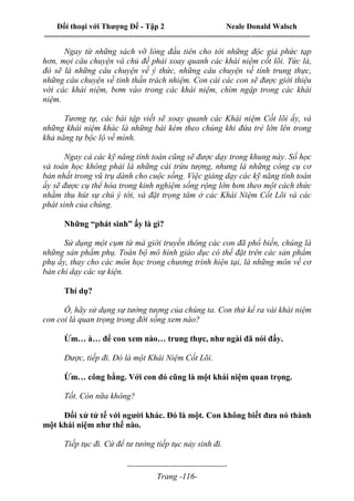 Đối thoại với Thượng Đế - Tập 2 Neale Donald Walsch
--------------------------------------------------------------------------------------------------------------------------
------------------------------------
Trang -116-
Ngay từ những sách vỡ lòng đầu tiên cho tới những độc giả phức tạp
hơn, mọi câu chuyện và chủ đề phải xoay quanh các khái niệm cốt lõi. Tức là,
đó sẽ là những câu chuyện về ý thức, những câu chuyện về tính trung thực,
những câu chuyện về tinh thần trách nhiệm. Con cái các con sẽ được giới thiệu
với các khái niệm, bơm vào trong các khái niệm, chìm ngập trong các khái
niệm.
Tương tự, các bài tập viết sẽ xoay quanh các Khái niệm Cốt lõi ấy, và
những khái niệm khác là những bài kèm theo chúng khi đứa trẻ lớn lên trong
khả năng tự bộc lộ về mình.
Ngay cả các kỹ năng tính toán cũng sẽ được dạy trong khung này. Số học
và toán học không phải là những cái trừu tượng, nhưng là những công cụ cơ
bản nhất trong vũ trụ dành cho cuộc sống. Việc giảng dạy các kỹ năng tính toán
ấy sẽ được cụ thể hóa trong kinh nghiệm sống rộng lớn hơn theo một cách thức
nhằm thu hút sự chú ý tới, và đặt trọng tâm ở các Khái Niệm Cốt Lõi và các
phát sinh của chúng.
Những “phát sinh” ấy là gì?
Sử dụng một cụm từ mà giới truyền thông các con đã phổ biến, chúng là
những sản phẩm phụ. Toàn bộ mô hình giáo dục có thể đặt trên các sản phẩm
phụ ấy, thay cho các môn học trong chương trình hiện tại, là những môn về cơ
bản chỉ dạy các sự kiện.
Thí dụ?
Ồ, hãy sử dụng sự tưởng tượng của chúng ta. Con thử kể ra vài khái niệm
con coi là quan trọng trong đời sống xem nào?
Ừm… à… để con xem nào… trung thực, như ngài đã nói đấy.
Được, tiếp đi. Đó là một Khái Niệm Cốt Lõi.
Ừm… công bằng. Với con đó cũng là một khái niệm quan trọng.
Tốt. Còn nữa không?
Đối xử tử tế với người khác. Đó là một. Con không biết đưa nó thành
một khái niệm như thế nào.
Tiếp tục đi. Cứ để tư tưởng tiếp tục nảy sinh đi.
 