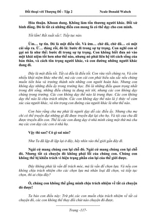 Đối thoại với Thượng Đế - Tập 2 Neale Donald Walsch
--------------------------------------------------------------------------------------------------------------------------
------------------------------------
Trang -117-
Hòa thuận. Khoan dung. Không làm tổn thương người khác. Đối xử
bình đẳng. Đó là tất cả những điều con mong là có thể dạy cho con mình.
Tốt lắm! Rất xuất sắc!. Tiếp tục nào.
Ừm… tự tin. Đó là một điều tốt. Và ừm… chờ đã, chờ đã… có một
cái sắp ra. Ừ… đúng rồi, đó là: bước đi trong sự tự trọng. Con nghĩ con sẽ
gọi nó là như thế: bước đi trong sự tự trọng. Con không biết đưa nó vào
một khái niệm tốt hơn như thế nào, nhưng nó phải liên hệ tới cách sống của
bản thân, và cách tôn trọng người khác, và con đường những người khác
đang đi.
Đây là một điều tốt. Tất cả đều là điều tốt. Con vừa viết chúng ra. Và còn
nhiều khái niệm khác như thế, mà các con cái con phải hiểu sâu sắc nếu chúng
muốn tiến hóa và trưởng thành nên những con người hoàn hảo. Nhưng con
không dạy những điều ấy trong trường học. Đó là những điều quan trọng nhất
trong đời sống, những điều chúng ta đang nói tới, nhưng các con không dạy
chúng trong trường. Các con không dạy thế nào là trung thực. Các con không
dạy thế nào là chịu trách nhiệm. Các con không dạy thế nào là ý thức về cảm
xúc của người khác, và tôn trọng con đường của người khác là như thế nào.
Con bảo rằng cha mẹ phải là người dạy dỗ các điều ấy. Nhưng cha mẹ
chỉ có thể truyền đạt những gì đã được truyền đạt lại cho họ. Và tội của cha đã
được truyền đến con. Thế là các con đang dạy ở nhà mình cùng một thứ mà cha
mẹ các con dạy các con ở nhà họ.
Vậy thì sao? Có gì sai nào?
Như Ta đã lặp đi lặp lại ở đây, hãy nhìn vào thế giới gần đây đi.
Ngài cứ mang chúng con lại chỗ đó. Ngài cứ mang chúng con lại chỗ
đó. Nhưng tất cả chuyện đó không phải lỗi của chúng con. Chúng con
không thể bị khiển trách vì hiện trạng phần còn lại của thế giới được.
Đây không phải là vấn đề trách móc, mà là vấn đề chọn lựa. Và nếu con
không chịu trách nhiệm cho các chọn lựa mà nhân loại đã chọn, và tiếp tục
chọn, thì ai chịu đây?
Ồ, chúng con không thể gồng mình chịu trách nhiệm về tất cả chuyện
đó được!
Ta bảo con điều này: Trừ phi các con muốn chịu trách nhiệm về tất cả
chuyện đó, các con không thể thay đổi chút nào chuyện đó được.
 