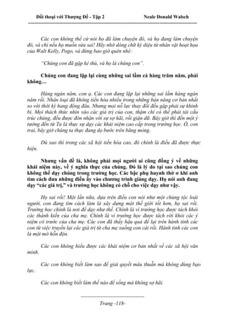 Đối thoại với Thượng Đế - Tập 2 Neale Donald Walsch
--------------------------------------------------------------------------------------------------------------------------
------------------------------------
Trang -118-
Các con không thể cứ nói họ đã làm chuyện đó, và họ đang làm chuyện
đó, và chỉ nếu họ muốn sửa sai! Hãy nhớ dòng chữ kỳ diệu từ nhân vật hoạt họa
của Walt Kelly, Pogo, và đừng bao giờ quên nhé:
“Chúng con đã gặp kẻ thù, và họ là chúng con”.
Chúng con đang lặp lại cùng những sai lầm cả hàng trăm năm, phải
không…
Hàng ngàn năm, con ạ. Các con đang lặp lại những sai lầm hàng ngàn
năm rồi. Nhân loại đã không tiến hóa nhiều trong những bản năng cơ bản nhất
so với thời kỳ hang động đâu. Nhưng mọi nỗ lực thay đổi đều gặp phải sự khinh
bỉ. Mọi thách thức nhìn vào các giá trị của con, thậm chí có thể phải tái cấu
trúc chúng, đều được đón nhận với sự sợ hãi, rồi giận dữ. Bây giờ thì đến một ý
tưởng đến từ Ta là thực sự dạy các khái niệm cao cấp trong trường học. Ồ, con
trai, bây giờ chúng ta thực đang dọ bước trên băng mỏng.
Dù sao thì trong các xã hội tiến hóa cao, đó chính là điều đã được thực
hiện.
Nhưng vấn đề là, không phải mọi người ai cũng đồng ý về những
khái niệm này, về ý nghĩa thực của chúng. Đó là lý do tại sao chúng con
không thể dạy chúng trong trường học. Các bậc phụ huynh thờ ơ khi anh
tìm cách đưa những điều ấy vào chương trình giảng dạy. Họ nói anh đang
dạy “các giá trị,” và trường học không có chỗ cho việc dạy như vậy.
Họ sai rồi! Một lần nữa, dựa trên điều con nói như một chủng tộc loài
người, con đang tìm cách làm là xây dựng một thế giới tốt hơn, họ sai rồi.
Trường học chính là nơi để dạy như thế. Chính là vì trường học được tách khỏi
các thành kiến của cha mẹ. Chính là vì trường học được tách rời khỏi các ý
niệm có trước của cha mẹ. Các con đã thấy hậu quả để lại trên hành tinh các
con từ việc truyền lại các giá trị từ cha mẹ xuống con cái rồi. Hành tinh các con
là một mớ hỗn độn.
Các con không hiểu được các khái niệm cơ bản nhất về các xã hội văn
minh.
Các con không biết làm sao để giải quyết mâu thuẫn mà không dùng bạo
lực.
Các con không biết làm thế nào để sống mà không sợ hãi.
 