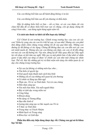 Đối thoại với Thượng Đế - Tập 2 Neale Donald Walsch
--------------------------------------------------------------------------------------------------------------------------
------------------------------------
Trang -119-
Các con không biết làm sao để hành động không vì tư lợi.
Các con không biết làm sao để yêu thương vô điều kiện.
Đấy là những hiểu biết cơ bản – rất cơ bản, và các con thậm chí còn
chưa bắt đầu để có được hiểu biết trọn vẹn về chúng, còn áp dụng chúng thì
càng ít hơn nữa… sau hàng ngàn hàng ngàn năm rồi.
Có cách nào thoát ra khỏi cái hỗn loạn này không?
Có! Chính là nơi trường học. Chính trong trường học của con cái các
con! Niềm hy vọng của các con là ở thế hệ sau, và sau nữa! Nhưng các con phải
thôi đừng nhấn chìm chúng trong những lối đi của quá khứ nữa. Những con
đường ấy đã không có tác dụng. Chúng đã không đưa các con đến nơi các con
nói mình muốn đi. Nhưng nếu các con không cẩn thận, các con sẽ đi đến đúng
nơi mà các con đã hướng tới. Vậy nên, dừng lại đi! Hãy quay đầu lại! Hãy ngồi
lại với nhau và hồi tâm suy nghĩ. Hãy tạo ra một phiên bản vĩ đại nhất về nhãn
quan vĩ đại nhất con từng có được về chính các con như một chủng tộc nhân
loại. Thế rồi, hãy lấy những giá trị và khái niệm nền tảng cho nhãn quan ấy và
dạy cho chúng trong trường học.

Tại sao lại không có những môn học như…
Tìm hiểu về quyền lực
Giải quyết mâu thuẫn một cách hòa bình
Những yếu tố của những mối quan hệ yêu thương
Cá nhân và Sáng tạo Bản ngã
Thân xác, Trí óc và Tinh thần: Vai trò của chúng
Dấn thân sáng tạo
Yêu mến bản thân, Yêu mến người khác
Bày tỏ tính dục trong niềm vui
Công bằng
Khoan dung
Đa dạng và Tương đồng
Đạo đức kinh tế
Lương tâm sáng tạo và Sức mạnh của Trí óc
Ý thức và Tỉnh thức
Trung thực và Trách Nhiệm
Minh bạch và Trong sáng
Khoa học và Linh đạo
Phần lớn điều này hiện đang được dạy rồi. Chúng con gọi nó là Khoa
học Xã hội.
 