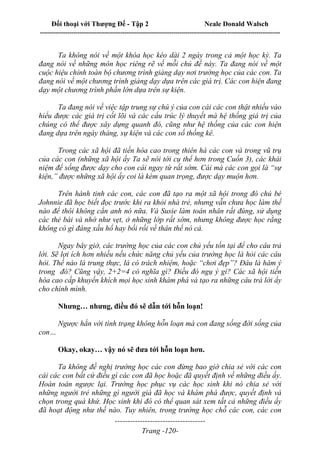 Đối thoại với Thượng Đế - Tập 2 Neale Donald Walsch
--------------------------------------------------------------------------------------------------------------------------
------------------------------------
Trang -120-
Ta không nói về một khóa học kéo dài 2 ngày trong cả một học kỳ. Ta
đang nói về những môn học riêng rẽ về mỗi chủ đề này. Ta đang nói về một
cuộc hiệu chỉnh toàn bộ chương trình giảng dạy nơi trường học của các con. Ta
đang nói về một chương trình giảng dạy dựa trên các giá trị. Các con hiện đang
dạy một chương trình phần lớn dựa trên sự kiện.
Ta đang nói về việc tập trung sự chú ý của con cái các con thật nhiều vào
hiểu được các giá trị cốt lõi và các cấu trúc lý thuyết mà hệ thống giá trị của
chúng có thể được xây dựng quanh đó, cũng như hệ thống của các con hiện
đang dựa trên ngày tháng, sự kiện và các con số thống kê.
Trong các xã hội đã tiến hóa cao trong thiên hà các con và trong vũ trụ
của các con (những xã hội ấy Ta sẽ nói tới cụ thể hơn trong Cuốn 3), các khái
niệm để sống được dạy cho con cái ngay từ rất sớm. Cái mà các con gọi là “sự
kiện,” được những xã hội ấy coi là kém quan trọng, được dạy muộn hơn.
Trên hành tinh các con, các con đã tạo ra một xã hội trong đó chú bé
Johnnie đã học biết đọc trước khi ra khỏi nhà trẻ, nhưng vẫn chưa học làm thế
nào để thôi không cắn anh nó nữa. Và Susie làm toán nhân rất đúng, sử dụng
các thẻ bài và nhớ như vẹt, ở những lớp rất sớm, nhưng không được học rằng
không có gì đáng xấu hổ hay bối rối về thân thể nó cả.
Ngay bây giờ, các trường học của các con chủ yếu tồn tại để cho câu trả
lời. Sẽ lợi ích hơn nhiều nếu chức năng chủ yếu của trường học là hỏi các câu
hỏi. Thế nào là trung thực, là có trách nhiệm, hoặc “chơi đẹp”? Đâu là hàm ý
trong đó? Cũng vậy, 2+2=4 có nghĩa gì? Điều đó ngụ ý gì? Các xã hội tiến
hóa cao cấp khuyến khích mọi học sinh khám phá và tạo ra những câu trả lời ấy
cho chính mình.
Nhưng… nhưng, điều đó sẽ dẫn tới hỗn loạn!
Ngược hẳn với tình trạng không hỗn loạn mà con đang sống đời sống của
con…
Okay, okay… vậy nó sẽ đưa tới hỗn loạn hơn.
Ta không đề nghị trường học các con đừng bao giờ chia sẻ với các con
cái các con bất cứ điều gì các con đã học hoặc đã quyết định về những điều ấy.
Hoàn toàn ngược lại. Trường học phục vụ các học sinh khi nó chia sẻ với
những người trẻ những gì người già đã học và khám phá được, quyết định và
chọn trong quá khứ. Học sinh khi đó có thể quan sát xem tất cả những điều ấy
đã hoạt động như thế nào. Tuy nhiên, trong trường học chỗ các con, các con
 