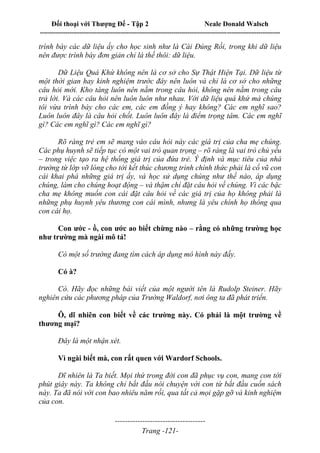Đối thoại với Thượng Đế - Tập 2 Neale Donald Walsch
--------------------------------------------------------------------------------------------------------------------------
------------------------------------
Trang -121-
trình bày các dữ liệu ấy cho học sinh như là Cái Đúng Rồi, trong khi dữ liệu
nên được trình bày đơn giản chỉ là thế thôi: dữ liệu.
Dữ Liệu Quá Khứ không nên là cơ sở cho Sự Thật Hiện Tại. Dữ liệu từ
một thời gian hay kinh nghiệm trước đây nên luôn và chỉ là cơ sở cho những
câu hỏi mới. Kho tàng luôn nên nằm trong câu hỏi, không nên nằm trong câu
trả lời. Và các câu hỏi nên luôn luôn như nhau. Với dữ liệu quá khứ mà chúng
tôi vừa trình bày cho các em, các em đồng ý hay không? Các em nghĩ sao?
Luôn luôn đây là câu hỏi chốt. Luôn luôn đây là điểm trọng tâm. Các em nghĩ
gì? Các em nghĩ gì? Các em nghĩ gì?
Rõ ràng trẻ em sẽ mang vào câu hỏi này các giá trị của cha mẹ chúng.
Các phụ huynh sẽ tiếp tục có một vai trò quan trọng – rõ ràng là vai trò chủ yếu
– trong việc tạo ra hệ thống giá trị của đứa trẻ. Ý định và mục tiêu của nhà
trường từ lớp vỡ lòng cho tới kết thúc chương trình chính thức phải là cổ vũ con
cái khai phá những giá trị ấy, và học sử dụng chúng như thế nào, áp dụng
chúng, làm cho chúng hoạt động – và thậm chí đặt câu hỏi về chúng. Vì các bậc
cha mẹ không muốn con cái đặt câu hỏi về các giá trị của họ không phải là
những phụ huynh yêu thương con cái mình, nhưng là yêu chính họ thông qua
con cái họ.
Con ước - ồ, con ước ao biết chừng nào – rằng có những trường học
như trường mà ngài mô tả!
Có một số trường đang tìm cách áp dụng mô hình này đấy.
Có à?
Có. Hãy đọc những bài viết của một người tên là Rudolp Steiner. Hãy
nghiên cứu các phương pháp của Trường Waldorf, nơi ông ta đã phát triển.
Ô, dĩ nhiên con biết về các trường này. Có phải là một trường về
thương mại?
Đây là một nhận xét.
Vì ngài biết mà, con rất quen với Wardorf Schools.
Dĩ nhiên là Ta biết. Mọi thứ trong đời con đã phục vụ con, mang con tới
phút giây này. Ta không chỉ bắt đầu nói chuyện với con từ bắt đầu cuốn sách
này. Ta đã nói với con bao nhiêu năm rồi, qua tất cả mọi gặp gỡ và kinh nghiệm
của con.
 