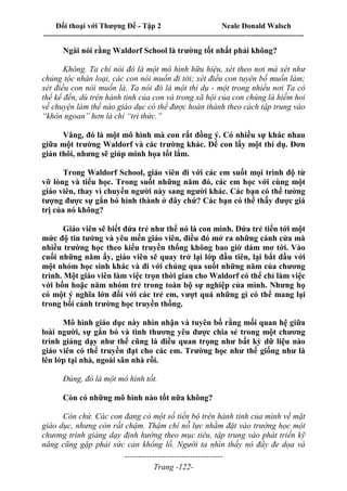 Đối thoại với Thượng Đế - Tập 2 Neale Donald Walsch
--------------------------------------------------------------------------------------------------------------------------
------------------------------------
Trang -122-
Ngài nói rằng Waldorf School là trường tốt nhất phải không?
Không. Ta chỉ nói đó là một mô hình hữu hiệu, xét theo nơi mà xét như
chủng tộc nhân loại, các con nói muốn đi tới; xét điều con tuyên bố muốn làm;
xét điều con nói muốn là. Ta nói đó là một thí dụ - một trong nhiều nơi Ta có
thể kể đến, dù trên hành tinh của con và trong xã hội của con chúng là hiếm hoi
về chuyện làm thế nào giáo dục có thể được hoàn thành theo cách tập trung vào
“khôn ngoan” hơn là chỉ “tri thức.”
Vâng, đó là một mô hình mà con rất đồng ý. Có nhiều sự khác nhau
giữa một trường Waldorf và các trường khác. Để con lấy một thí dụ. Đơn
giản thôi, nhưng sẽ giúp minh họa tốt lắm.
Trong Waldorf School, giáo viên đi với các em suốt mọi trình độ từ
vỡ lòng và tiểu học. Trong suốt những năm đó, các em học với cùng một
giáo viên, thay vì chuyển người này sang người khác. Các bạn có thể tưởng
tượng được sự gắn bó hình thành ở đây chứ? Các bạn có thể thấy được giá
trị của nó không?
Giáo viên sẽ biết đứa trẻ như thể nó là con mình. Đứa trẻ tiến tới một
mức độ tin tưởng và yêu mến giáo viên, điều đó mở ra những cánh cửa mà
nhiều trường học theo kiểu truyền thống không bao giờ dám mơ tới. Vào
cuối những năm ấy, giáo viên sẽ quay trở lại lớp đầu tiên, lại bắt đầu với
một nhóm học sinh khác và đi với chúng qua suốt những năm của chương
trình. Một giáo viên làm việc trọn thời gian cho Waldorf có thể chỉ làm việc
với bốn hoặc năm nhóm trẻ trong toàn bộ sự nghiệp của mình. Nhưng họ
có một ý nghĩa lớn đối với các trẻ em, vượt quá những gì có thể mang lại
trong bối cảnh trường học truyền thống.
Mô hình giáo dục này nhìn nhận và tuyên bố rằng mối quan hệ giữa
loài người, sự gắn bó và tình thương yêu được chia sẻ trong một chương
trình giảng dạy như thế cũng là điều quan trọng như bất kỳ dữ liệu nào
giáo viên có thể truyền đạt cho các em. Trường học như thế giống như là
lên lớp tại nhà, ngoài sân nhà rồi.
Đúng, đó là một mô hình tốt.
Còn có những mô hình nào tốt nữa không?
Còn chứ. Các con đang có một số tiến bộ trên hành tinh của mình về mặt
giáo dục, nhưng còn rất chậm. Thậm chí nỗ lực nhằm đặt vào trường học một
chương trình giảng dạy định hướng theo mục tiêu, tập trung vào phát triển kỹ
năng cũng gặp phải sức cản khổng lồ. Người ta nhìn thấy nó đầy đe dọa và
 