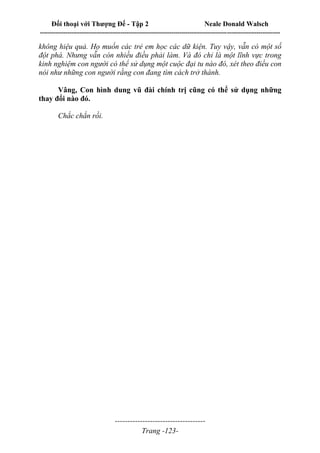Đối thoại với Thượng Đế - Tập 2 Neale Donald Walsch
--------------------------------------------------------------------------------------------------------------------------
------------------------------------
Trang -123-
không hiệu quả. Họ muốn các trẻ em học các dữ kiện. Tuy vậy, vẫn có một số
đột phá. Nhưng vẫn còn nhiều điều phải làm. Và đó chỉ là một lĩnh vực trong
kinh nghiệm con người có thể sử dụng một cuộc đại tu nào đó, xét theo điều con
nói như những con người rằng con đang tìm cách trở thành.
Vâng, Con hình dung vũ đài chính trị cũng có thể sử dụng những
thay đổi nào đó.
Chắc chắn rồi.
 