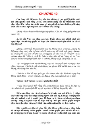 Đối thoại với Thượng Đế - Tập 2 Neale Donald Walsch
--------------------------------------------------------------------------------------------------------------------------
------------------------------------
Trang -124-
CHƯƠNG 10
Con đang chờ điều này. Đây còn hơn những gì con nghĩ Ngài hứa với
con khi Ngài bảo con rằng Cuốn 2 sẽ bàn tới những vấn đề ở tầm mức toàn
cầu. Vậy, liệu chúng ta có thể xem xét nền chính trị của loài người bằng
cách cho con hỏi ngài một câu có vẻ rất sơ cấp không?
Không có câu hỏi nào là không đáng giá cả. Câu hỏi cũng giống như con
người vậy.
À, tốt rồi. Vậy cho phép con hỏi: Chấp nhận một chính sách đối
ngoại dựa trên những quyền lợi được bảo đảm của quốc gia mình thì có sai
lầm không?
Không. Trước hết, từ quan điểm của Ta, không có gì là sai cả. Nhưng Ta
hiểu con dùng từ ấy như thế nào, nên Ta nói trong bối cảnh ngữ vựng của con.
Ta sẽ dùng từ “sai lầm” để chỉ “cái không giúp ích cho con, xét về người và cái
mà con chọn là.” Đây là cách Ta luôn sử dụng khi nói về “đúng và sai” với
con; và luôn ở trong ngữ cảnh này, vì thực ra, không có gì Đúng hay Sai cả.
Vậy, trong ngữ cảnh này thì không, việc đặt các quyết định đối ngoại trên
những xem xét về lợi ích chắc chắn không có gì sai. Cái sai là làm ra vẻ con
không phải đang làm như thế.
Dĩ nhiên là hầu hết mọi quốc gia đều làm ra như vậy. Họ hành động hay
không hành động – vì một số lý do, rồi đưa ra như một loạt lý do có lý khác.
Tại sao vậy? Tại sao các quốc gia lại làm thế?
Vì các chính quyền biết rằng nếu nhân dân hiểu được các lý do thực sự
của hầu hết các quyết định đối ngoại, người ta sẽ không ủng hộ họ nữa.
Điều này đúng cho các chính quyền ở khắp mọi nơi. Có rất ít chính
quyền không chủ ý đánh lạc hướng người dân của họ. Lừa gạt là một phần
của việc cai trị, vì có ít người chọn để được cai trị theo cách họ đang được
cai trị - càng ít người chọn để được cai trị - trừ phi chính quyền thuyết
phục được họ rằng các quyết định của nó là nhằm điều tốt đẹp cho họ.
Đây là một cuộc thuyết phục đầy khó khăn, vì hầu như ai cũng thấy
rõ sự ngu dốt trong chính quyền. Vì thế chính quyền phải nói dối để ít ra,
cố giữ mọi người trung thành với mình. Chính quyền là minh họa hoàn hảo
 