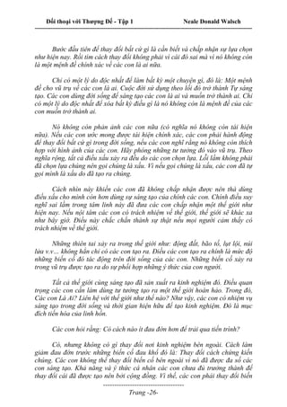 Đối thoại với Thượng Đế - Tập 1 Neale Donald Walsch
---------------------------------------------------------------------------------------------------------------------------
------------------------------------
Trang -26-
Bước đầu tiên để thay đổi bất cứ gì là cần biết và chấp nhận sự lựa chọn
như hiện nay. Rồi tìm cách thay đổi không phải vì cái đó sai mà vì nó không còn
là một mệnh đề chính xác về các con là ai nữa.
Chỉ có một lý do độc nhất để làm bất kỳ một chuyện gì, đó là: Một mệnh
đề cho vũ trụ về các con là ai. Cuộc đời sử dụng theo lối đó trở thành Tự sáng
tạo. Các con dùng đời sống để sáng tạo các con là ai và muốn trở thành ai. Chỉ
có một lý do độc nhất để xóa bất kỳ điều gì là nó không còn là mệnh đề của các
con muốn trở thành ai.
Nó không còn phản ảnh các con nữa (có nghĩa nó không còn tái hiện
nữa). Nếu các con ước mong được tái hiện chính xác, các con phải hành động
để thay đổi bất cứ gì trong đời sống, nếu các con nghĩ rằng nó không còn thích
hợp với hình ảnh của các con. Hãy phóng những tư tưởng đó vào vũ trụ. Theo
nghĩa rộng, tất cả điều xấu xảy ra đều do các con chọn lựa. Lỗi lầm không phải
đã chọn lựa chúng nên gọi chúng là xấu. Vì nếu gọi chúng là xấu, các con đã tự
gọi mình là xấu do đã tạo ra chúng.
Cách nhìn này khiến các con đã không chấp nhận được nên thà dùng
điều xấu cho mình còn hơn dùng sự sáng tạo của chính các con. Chính điều suy
nghĩ sai lầm trong tâm linh này đã đưa các con chấp nhận một thế giới như
hiện nay. Nếu nội tâm các con có trách nhiệm về thế giới, thế giới sẽ khác xa
như bây giờ. Điều này chắc chắn thành sự thật nếu mọi người cảm thấy có
trách nhiệm về thế giới.
Những thiên tai xảy ra trong thế giới như: động đất, bão tố, lụt lội, núi
lửa v.v… không hẳn chỉ có các con tạo ra. Điều các con tạo ra chính là mức độ
những biến cố đó tác động trên đời sống của các con. Những biến cố xảy ra
trong vũ trụ được tạo ra do sự phối hợp những ý thức của con người.
Tất cả thế giới cùng sáng tạo đã sản xuất ra kinh nghiệm đó. Điều quan
trọng các con cần làm dùng tư tưởng tạo ra một thế giới hoàn hảo. Trong đó,
Các con Là Ai? Liên hệ với thế giới như thế nào? Như vậy, các con có nhiệm vụ
sáng tạo trong đời sống và thời gian hiện hữu để tạo kinh nghiệm. Đó là mục
đích tiến hóa của linh hồn.
Các con hỏi rằng: Có cách nào ít đau đớn hơn để trải qua tiến trình?
Có, nhưng không có gì thay đổi nơi kinh nghiệm bên ngoài. Cách làm
giảm đau đớn trước những biến cố đau khổ đó là: Thay đổi cách chứng kiến
chúng. Các con không thể thay đổi biến cố bên ngoài vì nó đã được đa số các
con sáng tạo. Khả năng và ý thức cá nhân các con chưa đủ trưởng thành để
thay đổi cái đã được tạo nên bởi cộng đồng. Vì thế, các con phải thay đổi biến
 