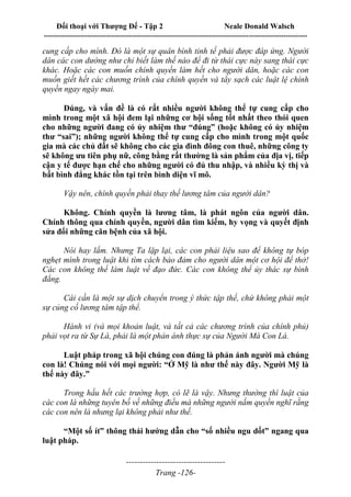 Đối thoại với Thượng Đế - Tập 2 Neale Donald Walsch
--------------------------------------------------------------------------------------------------------------------------
------------------------------------
Trang -126-
cung cấp cho mình. Đó là một sự quân bình tinh tế phải được đáp ứng. Người
dân các con dường như chỉ biết làm thế nào để đi từ thái cực này sang thái cực
khác. Hoặc các con muốn chính quyền làm hết cho người dân, hoặc các con
muốn giết hết các chương trình của chính quyền và tẩy sạch các luật lệ chính
quyền ngay ngày mai.
Đúng, và vấn đề là có rất nhiều người không thể tự cung cấp cho
mình trong một xã hội đem lại những cơ hội sống tốt nhất theo thói quen
cho những người đang có ủy nhiệm thư “đúng” (hoặc không có ủy nhiệm
thư “sai”); những người không thể tự cung cấp cho mình trong một quốc
gia mà các chủ đất sẽ không cho các gia đình đông con thuê, những công ty
sẽ không ưu tiên phụ nữ, công bằng rất thường là sản phẩm của địa vị, tiếp
cận y tế được hạn chế cho những người có đủ thu nhập, và nhiều kỳ thị và
bất bình đẳng khác tồn tại trên bình diện vĩ mô.
Vậy nên, chính quyền phải thay thế lương tâm của người dân?
Không. Chính quyền là lương tâm, là phát ngôn của người dân.
Chính thông qua chính quyền, người dân tìm kiếm, hy vọng và quyết định
sửa đổi những căn bệnh của xã hội.
Nói hay lắm. Nhưng Ta lặp lại, các con phải liệu sao để không tự bóp
nghẹt mình trong luật khi tìm cách bảo đảm cho người dân một cơ hội để thở!
Các con không thể làm luật về đạo đức. Các con không thể ủy thác sự bình
đẳng.
Cái cần là một sự dịch chuyển trong ý thức tập thể, chứ không phải một
sự củng cố lương tâm tập thể.
Hành vi (và mọi khoản luật, và tất cả các chương trình của chính phủ)
phải vọt ra từ Sự Là, phải là một phản ánh thực sự của Người Mà Con Là.
Luật pháp trong xã hội chúng con đúng là phản ánh người mà chúng
con là! Chúng nói với mọi người: “Ở Mỹ là như thế này đây. Người Mỹ là
thế này đây.”
Trong hầu hết các trường hợp, có lẽ là vậy. Nhưng thường thì luật của
các con là những tuyên bố về những điều mà những người nắm quyền nghĩ rằng
các con nên là nhưng lại không phải như thế.
“Một số ít” thông thái hướng dẫn cho “số nhiều ngu dốt” ngang qua
luật pháp.
 