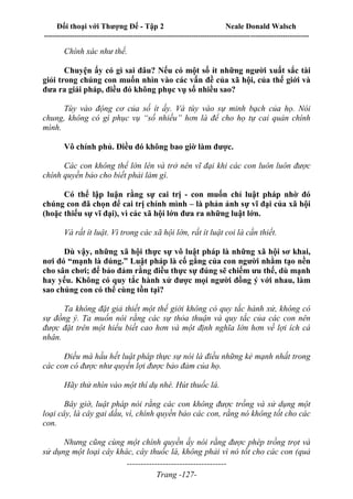 Đối thoại với Thượng Đế - Tập 2 Neale Donald Walsch
--------------------------------------------------------------------------------------------------------------------------
------------------------------------
Trang -127-
Chính xác như thế.
Chuyện ấy có gì sai đâu? Nếu có một số ít những người xuất sắc tài
giỏi trong chúng con muốn nhìn vào các vấn đề của xã hội, của thế giới và
đưa ra giải pháp, điều đó không phục vụ số nhiều sao?
Tùy vào động cơ của số ít ấy. Và tùy vào sự minh bạch của họ. Nói
chung, không có gì phục vụ “số nhiều” hơn là để cho họ tự cai quản chính
mình.
Vô chính phủ. Điều đó không bao giờ làm được.
Các con không thể lớn lên và trở nên vĩ đại khi các con luôn luôn được
chính quyền bảo cho biết phải làm gì.
Có thể lập luận rằng sự cai trị - con muốn chỉ luật pháp nhờ đó
chúng con đã chọn để cai trị chính mình – là phản ảnh sự vĩ đại của xã hội
(hoặc thiếu sự vĩ đại), vì các xã hội lớn đưa ra những luật lớn.
Và rất ít luật. Vì trong các xã hội lớn, rất ít luật coi là cần thiết.
Dù vậy, những xã hội thực sự vô luật pháp là những xã hội sơ khai,
nơi đó “mạnh là đúng.” Luật pháp là cố gắng của con người nhằm tạo nền
cho sân chơi; để bảo đảm rằng điều thực sự đúng sẽ chiếm ưu thế, dù mạnh
hay yếu. Không có quy tắc hành xử được mọi người đồng ý với nhau, làm
sao chúng con có thể cùng tồn tại?
Ta không đặt giả thiết một thế giới không có quy tắc hành xử, không có
sự đồng ý. Ta muốn nói rằng các sự thỏa thuận và quy tắc của các con nên
được đặt trên một hiểu biết cao hơn và một định nghĩa lớn hơn về lợi ích cá
nhân.
Điều mà hầu hết luật pháp thực sự nói là điều những kẻ mạnh nhất trong
các con có được như quyền lợi được bảo đảm của họ.
Hãy thử nhìn vào một thí dụ nhé. Hút thuốc lá.
Bây giờ, luật pháp nói rằng các con không được trồng và sử dụng một
loại cây, là cây gai dầu, vì, chính quyền bảo các con, rằng nó không tốt cho các
con.
Nhưng cũng cùng một chính quyền ấy nói rằng được phép trồng trọt và
sử dụng một loại cây khác, cây thuốc lá, không phải vì nó tốt cho các con (quả
 