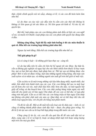 Đối thoại với Thượng Đế - Tập 2 Neale Donald Walsch
--------------------------------------------------------------------------------------------------------------------------
------------------------------------
Trang -128-
thật, chính chính quyền nói nó xấu), nhưng có lẽ, vì các con đã luôn luôn làm
như thế.
Lý do thực sự của việc cây đầu tiên bị cấm còn cây thứ nhì không bị
không có liên quan gì tới sức khỏe cả. Nó liên quan tới kinh tế. Và tức là, tới
quyền lực.
Bởi thế, luật pháp của các con không phản ảnh điều xã hội các con nghĩ
về nó, và muốn trở thành. Luật pháp của các con phản ảnh quyền lực đang nằm
ở đâu.
Không công bằng. Ngài đã lấy một tình huống ở đó các mâu thuẫn là
quá rõ. Hầu hết các trường hợp không phải như thế.
Ngược lại mới đúng. Hầu hết các trường hợp đều như thế cả.
Thế giải pháp là gì?
Là có càng ít luật – là những giới hạn thực sự - càng tốt.
Lý do hạt đầu tiên bị cấm chỉ liên hệ bề ngoài tới sức khỏe. Sự thật là,
cần sa không gây nghiện và nguy hại cho sức khỏe nhiều hơn thuốc lá hay rượu
bia, mà cả hai thứ này được luật pháp bảo vệ. Thế tại sao nó không được cho
phép? Bởi vì nếu nó được trồng, một nửa những người trồng bông, nhà máy sản
xuất nylon và tơ nhân tạo, và những người sản xuất gỗ trên thế giới sẽ mất việc.
Cần sa hóa ra là một trong những vật liệu hữu dụng nhất, mạnh nhất, dai
nhất, bền nhất trên hành tinh của các con. Các con không thể tạo ra một loại
sợi tốt hơn cho vải vóc, một chất liệu bền chắc hơn cho dây, và một nguồn bột
giấy dễ trồng và thu hoạch hơn. Các con chặt xuống hàng trăm ngàn cây mỗi
năm để cho mình các tờ báo ngày Chủ nhật, để các con có thể đọc về nạn phá
rừng trên thế giới. Cần sa có thể cho các con hàng triệu tờ báo ngày Chủ nhật
mà không cần phải chặt một cây nào cả. Quả thật, nó có thể thay thế cho rất
nhiều loại nguyên liệu, với chi phí chỉ bằng một phần mười.
Và đó là vấn đề. Một ai đó mất tiền nếu loại cây kỳ diệu này – tình cờ, nó
cũng có những thành phần dược tính đặc biệt – được cho phép gieo trồng. Và
đó là lý do tại sao cần sa là loại bất hợp pháp trong đất nước các con.
Cũng cùng lý do ấy, các con đã cần quá lâu để để sản xuất đại trà xe
điện, cung cấp y tế rẻ và hợp lý, hoặc sử dụng nhiệt mặt trời hoặc năng lượng
mặt trời cho mọi gia đình.
 