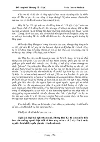 Đối thoại với Thượng Đế - Tập 2 Neale Donald Walsch
--------------------------------------------------------------------------------------------------------------------------
------------------------------------
Trang -129-
Các con đã có đủ tiền và công nghệ để tạo ra tất cả những điều ấy nhiều
năm rồi. Thế tại sao các con không có được chúng? Hãy nhìn xem ai sẽ mất tiền
nếu các con có. Ở đó các con sẽ tìm ra câu trả lời.
Đây là Đại Xã Hội mà con rất đỗi tự hào ư? “Xã hội vĩ đại” của con
phải bị lôi xềnh xệch, đá và la hét, để chịu xem xét tới lợi ích chung. Bất cứ khi
nào lợi ích chung và cái tốt tập thể được nhắc tới, mọi người liền la lên “cộng
sản!” Trong xã hội các con, nếu xét tới điều tốt đẹp cho nhiều người không tạo
ra một lợi ích khổng lồ cho ai đó, thì điều tốt đẹp cho nhiều người thường bị
lãng quên.
Điều này đúng không chỉ trong đất nước của con, nhưng cũng đúng trên
cả thế giới nữa. Vì thế, vấn đề căn bản mà nhân loại đối diện là: Lợi ích riêng
tư có thể được thay thế bằng những lợi ích tốt đẹp nhất, lợi ích chung, của cả
nhân loại hay không? Nếu được, làm thế nào?
Tại Hoa Kỳ, các con đã tìm cách cung cấp lợi ích chung, lợi ích tốt nhất
thông qua luật pháp. Các con đã thất bại thảm thương. Quốc gia các con là
quốc gia giàu mạnh nhất trên địa cầu, và cũng có một tỷ lệ trẻ em tử vong cao
nhất. Tại sao? Vì người nghèo không thể đủ điều kiện để hưởng sự săn sóc y tế
đủ chất lượng trước và sau khi sinh, và xã hội các con là xã hội chạy theo lợi
nhuận. Ta lấy chuyện này như một thí dụ về sự thất bại thảm hại của các con.
Sự kiện các trẻ em nơi các con chết với một tỷ lệ cao hơn hầu hết các quốc gia
công nghiệp khác trên thế giới lẽ ra phải làm các con phiền lòng. Nhưng không.
Điều đó nói lên nhiều về những ưu tiên của xã hội các con đặt ở đâu. Những
quốc gia khác chu cấp cho người bệnh và người nghèo, người già và bệnh
nhân. Các con chu cấp cho người giàu có, người có ảnh hưởng và vị thế cao.
Tám mươi lăm phần trăm người Mỹ về hưu sống trong nghèo khó. Nhiều người
trong số những người Mỹ cao tuổi, và hầu hết những người có thu nhập thấp sử
dụng phòng cấp cứu ở bệnh viện địa phương như “bác sĩ gia đình” của họ, họ
tìm đến các chữa trị y tế chỉ trong trường hợp kinh khủng nhất, và hầu như
không nhận được một chút chăm sóc y tế dự phòng nào.
Con thấy đấy, không có lợi nhuận gì nơi những người không có nhiều tiền
để xài… họ đã mất đi sự hữu dụng của họ…
Và đây là xã hội vĩ đại của các con…
Ngài làm mọi thứ nghe thảm quá. Nhưng Hoa Kỳ đã làm nhiều điều
hơn cho những người thiệt thòi và kém may mắn – cả ở đây lẫn ở nước
ngoài – hơn bất kỳ quốc gia nào trên địa cầu mà.
 