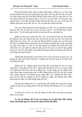 Đối thoại với Thượng Đế - Tập 2 Neale Donald Walsch
--------------------------------------------------------------------------------------------------------------------------
------------------------------------
Trang -130-
Hoa Kỳ đã làm nhiều, điều ấy hiển nhiên đúng. Nhưng con có biết rằng
xét như phần trăm tổng sản lượng quốc gia, Hoa Kỳ chu cấp cho nhu cầu quốc
tế ít hơn nhiều quốc gia nhỏ khác không? Điểm mấu chốt là, trước khi các con
cho phép mình trở nên quá tự mãn, có lẽ các con nên nhìn vào thế giới xung
quanh mình. Vì nếu đây là điều tốt đẹp nhất mà thế giới các con có thể làm cho
những người kém may mắn, thì các con còn phải học nhiều thứ lắm.
Các con sống trong một xã hội lãng phí, suy đồi. Các con đã đưa vào hầu
như mọi thứ các con làm ra cái mà các kỹ sư gọi là “sự lỗi thời được hoạch
định trước.” Xe hơi mắc gấp ba lần và tuổi thọ chỉ còn một phần ba.
Quần áo tơi tả sau mười lần mặc. Các con cho hóa chất vào thực phẩm
để chúng có thể cất trong tủ lâu hơn, cho dù việc ấy làm cho các con ở lại trên
hành tinh này ít hơn. Các con ủng hộ, khuyến khích và giúp cho các đội tuyển
thể thao trả những khoản lương tục tĩu cho những cố gắng chọc cười, trong khi
các giáo viên, phục vụ viên và các nhà nghiên cứu đang vật lộn để tìm cách
chữa lành các căn bệnh lại phải đi năn nỉ xin tiền. Các con vứt bỏ thực phẩm
trong các siêu thị, nhà hàng và gia đình mỗi ngày nhiều hơn lượng cần thiết để
nuôi sống một nửa thế giới.
Nhưng đây không phải là một bản tố cáo, mà chỉ là một sự quan sát. Và
không chỉ một mình nước Mỹ đâu, vì những thái độ đau lòng ấy là bệnh dịch
trên khắp thế giới.
Khắp mọi nơi, những người thiệt thòi phải còng lưng dè sẻn chỉ mong
sống được, trong khi một số rất ít người nắm quyền lại bảo vệ và tăng cường
việc dành dụm tiền bạc, nằm trên nhung lụa, và mỗi sáng lại vặn những núm
xoay bằng vàng trong phòng tắm. Và khi những đứa trẻ hốc hác da bọc xương
chết trong vòng tay của những bà mẹ đang khóc, thì “những nhà lãnh đạo”
quốc gia họ tiếp tục những vụ hối lộ chính trị, ngăn cản những thực phẩm
quyên góp tới được với đám đông đang chết đói.
Dường như không một ai có quyền thay đổi những tình trạng ấy, nhưng
sự thật là, quyền lực không phải là vấn đề. Dường như không còn ai có ý muốn
nữa.
Và thế là nó sẽ vẫn vậy, bao lâu không ai nhìn thấy cảnh ngộ của người
khác là của mình.
Ồ, sao lại không chứ? Làm sao chúng con có thể nhìn thấy những
thảm cảnh hằng ngày ấy mà lại cho phép chúng tiếp diễn?
 