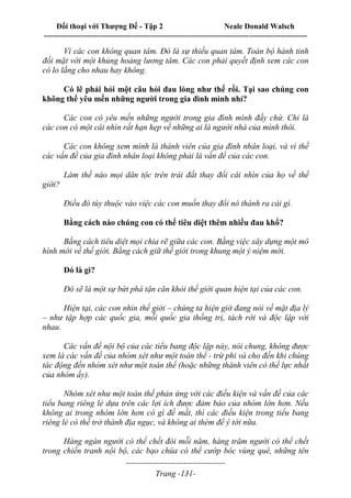 Đối thoại với Thượng Đế - Tập 2 Neale Donald Walsch
--------------------------------------------------------------------------------------------------------------------------
------------------------------------
Trang -131-
Vì các con không quan tâm. Đó là sự thiếu quan tâm. Toàn bộ hành tinh
đối mặt với một khủng hoảng lương tâm. Các con phải quyết định xem các con
có lo lắng cho nhau hay không.
Có lẽ phải hỏi một câu hỏi đau lòng như thế rồi. Tại sao chúng con
không thể yêu mến những người trong gia đình mình nhỉ?
Các con có yêu mến những người trong gia đình mình đấy chứ. Chỉ là
các con có một cái nhìn rất hạn hẹp về những ai là người nhà của mình thôi.
Các con không xem mình là thành viên của gia đình nhân loại, và vì thế
các vấn đề của gia đình nhân loại không phải là vấn đề của các con.
Làm thế nào mọi dân tộc trên trái đất thay đổi cái nhìn của họ về thế
giới?
Điều đó tùy thuộc vào việc các con muốn thay đổi nó thành ra cái gì.
Bằng cách nào chúng con có thể tiêu diệt thêm nhiều đau khổ?
Bằng cách tiêu diệt mọi chia rẽ giữa các con. Bằng việc xây dựng một mô
hình mới về thế giới. Bằng cách giữ thế giới trong khung một ý niệm mới.
Đó là gì?
Đó sẽ là một sự bứt phá tận căn khỏi thế giới quan hiện tại của các con.
Hiện tại, các con nhìn thế giới – chúng ta hiện giờ đang nói về mặt địa lý
– như tập hợp các quốc gia, mỗi quốc gia thống trị, tách rời và độc lập với
nhau.
Các vấn đề nội bộ của các tiểu bang độc lập này, nói chung, không được
xem là các vấn đề của nhóm xét như một toàn thể - trừ phi và cho đến khi chúng
tác động đến nhóm xét như một toàn thể (hoặc những thành viên có thế lực nhất
của nhóm ấy).
Nhóm xét như một toàn thể phản ứng với các điều kiện và vấn đề của các
tiểu bang riêng lẻ dựa trên các lợi ích được đảm bảo của nhóm lớn hơn. Nếu
không ai trong nhóm lớn hơn có gì để mất, thì các điều kiện trong tiểu bang
riêng lẻ có thể trở thành địa ngục, và không ai thèm để ý tới nữa.
Hàng ngàn người có thể chết đói mỗi năm, hàng trăm người có thể chết
trong chiến tranh nội bộ, các bạo chúa có thể cướp bóc vùng quê, những tên
 