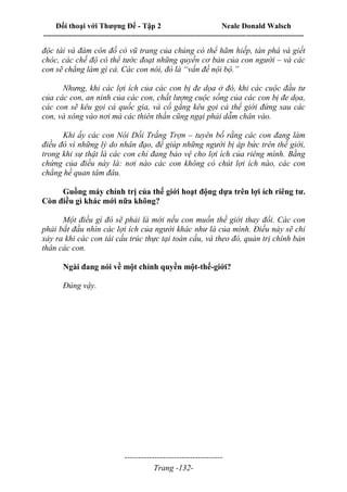 Đối thoại với Thượng Đế - Tập 2 Neale Donald Walsch
--------------------------------------------------------------------------------------------------------------------------
------------------------------------
Trang -132-
độc tài và đám côn đồ có vũ trang của chúng có thể hãm hiếp, tàn phá và giết
chóc, các chế độ có thể tước đoạt những quyền cơ bản của con người – và các
con sẽ chẳng làm gì cả. Các con nói, đó là “vấn đề nội bộ.”
Nhưng, khi các lợi ích của các con bị đe dọa ở đó, khi các cuộc đầu tư
của các con, an ninh của các con, chất lượng cuộc sống của các con bị đe dọa,
các con sẽ kêu gọi cả quốc gia, và cố gắng kêu gọi cả thế giới đứng sau các
con, và xông vào nơi mà các thiên thần cũng ngại phải dẫm chân vào.
Khi ấy các con Nói Dối Trắng Trợn – tuyên bố rằng các con đang làm
điều đó vì những lý do nhân đạo, để giúp những người bị áp bức trên thế giới,
trong khi sự thật là các con chỉ đang bảo vệ cho lợi ích của riêng mình. Bằng
chứng của điều này là: nơi nào các con không có chút lợi ích nào, các con
chẳng hề quan tâm đâu.
Guồng máy chính trị của thế giới hoạt động dựa trên lợi ích riêng tư.
Còn điều gì khác mới nữa không?
Một điều gì đó sẽ phải là mới nếu con muốn thế giới thay đổi. Các con
phải bắt đầu nhìn các lợi ích của người khác như là của mình. Điều này sẽ chỉ
xảy ra khi các con tái cấu trúc thực tại toàn cầu, và theo đó, quản trị chính bản
thân các con.
Ngài đang nói về một chính quyền một-thế-giới?
Đúng vậy.
 