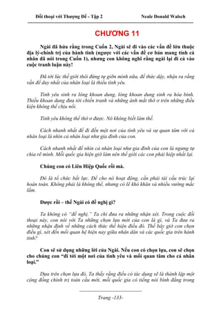 Đối thoại với Thượng Đế - Tập 2 Neale Donald Walsch
--------------------------------------------------------------------------------------------------------------------------
------------------------------------
Trang -133-
CHƯƠNG 11
Ngài đã hứa rằng trong Cuốn 2, Ngài sẽ đi vào các vấn đề lớn thuộc
địa lý-chính trị của hành tinh (ngược với các vấn đề cơ bản mang tính cá
nhân đã nói trong Cuốn 1), nhưng con không nghĩ rằng ngài lại đi cả vào
cuộc tranh luận này!
Đã tới lúc thế giới thôi đừng tự giỡn mình nữa, để thức dậy, nhận ra rằng
vấn đề duy nhất của nhân loại là thiếu tình yêu.
Tình yêu sinh ra lòng khoan dung, lòng khoan dung sinh ra hòa bình.
Thiếu khoan dung đưa tới chiến tranh và những ánh mắt thờ ơ trên những điều
kiện không thể chịu nổi.
Tình yêu không thể thờ ơ được. Nó không biết làm thế.
Cách nhanh nhất để đi đến một nơi của tình yêu và sự quan tâm với cả
nhân loại là nhìn cả nhân loại như gia đình của con.
Cách nhanh nhất để nhìn cả nhân loại như gia đình của con là ngưng tự
chia rẽ mình. Mỗi quốc gia hiện giờ làm nên thế giới các con phải hiệp nhất lại.
Chúng con có Liên Hiệp Quốc rồi mà.
Đó là tổ chức bất lực. Để cho nó hoạt động, cần phải tái cấu trúc lại
hoàn toàn. Không phải là không thể, nhưng có lẽ khó khăn và nhiều vướng mắc
lắm.
Được rồi – thế Ngài có đề nghị gì?
Ta không có “đề nghị.” Ta chỉ đưa ra những nhận xét. Trong cuộc đối
thoại này, con nói với Ta những chọn lựa mới của con là gì, và Ta đưa ra
những nhận định về những cách thức thể hiện điều đó. Thế bây giờ con chọn
điều gì, xét đến mối quan hệ hiện nay giữa nhân dân và các quốc gia trên hành
tinh?
Con sẽ sử dụng những lời của Ngài. Nếu con có chọn lựa, con sẽ chọn
cho chúng con “đi tới một nơi của tình yêu và mối quan tâm cho cả nhân
loại.”
Dựa trên chọn lựa đó, Ta thấy rằng điều có tác dụng sẽ là thành lập một
cộng đồng chính trị toàn cầu mới, mỗi quốc gia có tiếng nói bình đẳng trong
 