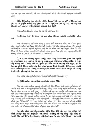 Đối thoại với Thượng Đế - Tập 2 Neale Donald Walsch
--------------------------------------------------------------------------------------------------------------------------
------------------------------------
Trang -134-
các sự kiện trên địa cầu, và chia sẻ cùng một tỷ lệ vào các tài nguyên trên thế
giới.
Điều đó không bao giờ thực hiện được. “Những nơi có” sẽ không bao
giờ bỏ đi quyền thống trị, giàu có và tài nguyên của họ cho “những nơi
không có.” Và, xét về lý, tại sao họ phải làm thế?
Bởi vì điều đó nằm trong lợi ích tốt nhất của họ.
Họ không thấy thế đâu – và con cũng không chắc là mình thấy như
thế.
Nếu các con có thể thêm hàng tỷ đô-la mỗi năm vào nền kinh tế của quốc
gia – những đồng đô-la có thể dùng để nuôi người đói, may quần áo cho người
thiếu thốn, nhà cho người nghèo, đem lại an ninh cho người già, đem lại sức
khỏe tốt hơn, và tạo ra một tiêu chuẩn sống xứng hợp cho mọi người, điều đó
không phải vì lợi ích lớn nhất của các con sao?
Ồ, ở Mỹ có những người sẽ lập luận rằng điều đó sẽ giúp cho người
nghèo nhưng làm tổn hại tới người giàu có và những người nộp thuế ở tầng
lớp trung lưu. Trong khi đó, quốc gia tiếp tục đi xuống hỏa ngục, tội ác
hoành hành khắp quốc gia, lạm phát cướp đi số tiền tiết kiệm của người
dân, thất nghiệp leo thang, chính quyền phình to và chậm chạp, và trong
trường họ phân phát bao cao su.
Con nói y như một chương trình diễn thuyết trên radio vậy.
Ồ, đó là những quan tâm của nhiều người Mỹ.
Vậy thì họ là những người cận thị rồi. Con không thấy rằng, nếu hàng tỷ
đô-la mỗi năm – hàng triệu mỗi tháng, hàng trăm hàng ngàn mỗi tuần, một
lượng chưa từng nghe mỗi ngày – có thể chảy ngược vào hệ thống của các con
nếu các con dùng những tiền ấy để nuôi người đói, lo quần áo cho người thiếu
thốn, cấp nhà cho người nghèo, mang lại an toàn cho người già yếu, và cung
cấp dịch vụ y tế và phẩm giá cho mọi người… các nguyên nhân của tội phạm sẽ
vĩnh viễn biến mất? Các con không thấy rằng các công việc mới sẽ nở rộ khi
các đồng đô la được bơm trở lại vào nền kinh tế của các con? Chính quyền các
con thậm chí sẽ thu nhỏ lại vì nó sẽ phải làm việc ít đi?
Con cho rằng một phần những điều đó có thể xảy ra – con không thể
hình dung được chính quyền sẽ nhỏ đi! – nhưng những hàng triệu hàng tỷ
đó từ đâu ra? Tiền thuế áp đặt bởi chính quyền một thế giới mới của Ngài
 