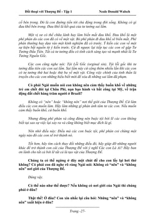 Đối thoại với Thượng Đế - Tập 1 Neale Donald Walsch
---------------------------------------------------------------------------------------------------------------------------
------------------------------------
Trang -27-
cố bên trong. Đó là con đường tiến tới chủ động trong đời sống. Không có gì
đau khổ bên trong. Đau khổ là kết quả của tư tưởng sai lầm.
Một vị sư có thể chữa lành hay làm biến mất đau khổ. Đau khổ là một
phê phán do các con đã có về một vật. Bỏ phê phán đi đau khổ sẽ biến mất. Phê
phán thường hay dựa vào một kinh nghiệm đã có trước. Ý kiến các con về một
sự kiện bắt nguồn từ ý kiến trước. Cứ đi ngược lại tiếp tục các con sẽ gặp Tư
Tưởng Đầu Tiên. Tất cả tư tưởng đều có tính cách sáng tạo và mạnh nhất là Tư
Tưởng Nguồn Gốc.
Các con cũng nghe nói: Tội Lỗi Gốc (orginal sin). Tội lỗi gốc khi tư
tưởng đầu tiên các con sai lầm. Sai lầm này cứ cộng thêm nhiều lần khi các con
có tư tưởng thứ hai hoặc thứ ba về một vật. Công việc chính của tinh thần là
truyền cho các con những hiểu biết mới để xóa đi những sai lầm đã phạm.
Có phải Ngài muốn nói con không nên cảm thấy buồn khổ về những
trẻ em chết đói tại Châu Phi, nạn bạo hành và bất công tại Mỹ, về trận
động đất chết hàng trăm người ở Brazil?
Không có “nên” hoặc “không nên” nơi thế giới của Thượng Đế. Cứ làm
điều các con muốn làm. Hãy làm những gì phản ảnh tâm tư các con. Nếu muốn
cảm thấy buồn khổ, cứ buồn khổ.
Nhưng đừng phê phán và cũng đừng nên buộc tội bởi lẽ các con không
biết tại sao sự việc lại xảy ra và cũng không biết mục đích là gì.
Nên nhớ điều này: Điều mà các con buộc tội, phê phán coi chừng một
ngày nào đó các con sẽ trở thành nó.
Tốt hơn, hãy tìm cách thay đổi những điều đó, hãy giúp đỡ những người
khác để trở thành con cái của Thượng Đế với ý nghĩ Các con Là Ai? Hãy ban
ơn lành cho tất cả bởi lẽ tất cả là tạo vật của Thượng Đế.
Chúng ta có thể ngừng ở đây một chút để cho con lấy lại hơi thở
không? Có phải con đã nghe rõ ràng Ngài nói: Không có “nên” và “không
nên” nơi giới của Thượng Đế.
Đúng vậy.
Có thể nào như thế được? Nếu không có nơi giới của Ngài thì chúng
phải ở đâu?
Thật thế! Ở đâu? Con xin nhắc lại câu hỏi: Những “nên” và “không
nên” xuất hiện ở đâu?
 