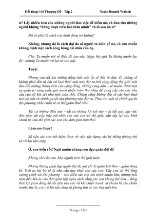 Đối thoại với Thượng Đế - Tập 2 Neale Donald Walsch
--------------------------------------------------------------------------------------------------------------------------
------------------------------------
Trang -135-
ư? Lấy nhiều hơn của những người làm việc để kiếm nó, và đưa cho những
người không “đứng được trên hai chân mình” và đi sau nó ư?
Đó có phải là cách con hình dung nó không?
Không, nhưng đó là cách đại đa số người ta nhìn về nó, và con muốn
khẳng định một cách công bằng cái nhìn của họ.
Chà, Ta muốn nói về điều đó sau này. Ngay bây giờ Ta không muốn lạc
đề - nhưng Ta muốn trở lại nó sau này.
Tuyệt.
Nhưng con đã hỏi những đồng tiền mới ấy sẽ đến từ đâu. Ồ, chúng sẽ
không phải đến từ bất cứ loại thuế mới nào đặt ra bởi cộng đồng thế giới mới
đâu (dù những thành viên của cộng đồng, những công dân – sẽ muốn, dưới một
sự quản trị sáng suốt, gửi mười phần trăm thu nhập để cung cấp cho các nhu
cầu của xã hội xét như một toàn thể). Chúng cũng không đến từ các loại thuế
mới do bất cứ chính quyền địa phương nào đặt ra. Thực ra, một số chính quyền
địa phương chắc chắn sẽ có thể giảm thuế nữa.
Tất cả những điều này – tất cả những lợi ích này – là kết quả của việc
đơn giản tái cấu trúc cái nhìn của các con về thế giới, sắp xếp lại cấu hình
chính trị của thế giới các con cho đơn giản hơn thôi.
Làm sao được?
Số tiền các con tiết kiệm được từ việc xây dựng các hệ thống phòng thủ
và vũ khí tấn công.
Ồ, con hiểu rồi! Ngài muốn chúng con dẹp quân đội đi!
Không chỉ các con. Mọi người trên thế giới luôn.
Nhưng không phải dẹp quân đội đi, mà chỉ là giảm bớt thôi – giảm đáng
kể. Trật tự nội bộ sẽ là nhu cầu duy nhất của các con. Các con có thể tăng
cường cảnh sát địa phương – một điều các con nói mình muốn làm, nhưng mỗi
năm đều kêu la vào thời gian lập ngân sách rằng các con không thể làm – đồng
thời lại giảm đáng kể chi tiêu vào các vũ khí chiến tranh và chuẩn bị cho chiến
tranh; tức là, các vũ khí tấn công và phòng thủ có sức hủy diệt lớn.
 