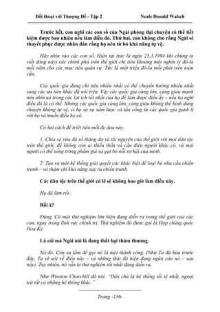 Đối thoại với Thượng Đế - Tập 2 Neale Donald Walsch
--------------------------------------------------------------------------------------------------------------------------
------------------------------------
Trang -136-
Trước hết, con nghĩ các con số của Ngài phóng đại chuyện có thể tiết
kiệm được bao nhiêu nếu làm điều đó. Thứ hai, con không cho rằng Ngài sẽ
thuyết phục được nhân dân rằng họ nên từ bỏ khả năng tự vệ.
Hãy nhìn vào các con số. Hiện tại (tức là ngày 25.3.1994 khi chúng ta
viết dòng này) các chính phủ trên thế giới chi tiêu khoảng một nghìn tỷ đô-la
mỗi năm cho các mục tiêu quân sự. Tức là một triệu đô-la mỗi phút trên toàn
cầu.
Các quốc gia đang chi tiêu nhiều nhất có thể chuyển hướng nhiều nhất
sang các ưu tiên khác đã nói trên. Vậy các quốc gia càng lớn, càng giàu mạnh
nên nhìn nó trong các lợi ích tốt nhất của họ để làm được điều ấy – nếu họ nghĩ
điều đó là có thể. Nhưng các quốc gia càng lớn, càng giàu không thể hình dung
chuyện không tự vệ, vì họ sợ sự xâm lược và tấn công từ các quốc gia ganh tị
với họ và muốn điều họ có.
Có hai cách để triệt tiêu mối đe dọa này.
1. Chia sẻ vừa đủ số thặng dư và tài nguyên của thế giới với mọi dân tộc
trên thế giới, để không còn ai thiếu thốn và cần điều người khác có, và mọi
người có thể sống trong phẩm giá và gạt bỏ nỗi sợ hãi của mình.
2. Tạo ra một hệ thống giải quyết các khác biệt để loại bỏ nhu cầu chiến
tranh – và thậm chí khả năng xảy ra chiến tranh.
Các dân tộc trên thế giới có lẽ sẽ không bao giờ làm điều này.
Họ đã làm rồi.
Rồi à?
Đúng. Có một thử nghiệm lớn hiện đang diễn ra trong thế giới của các
con, ngay trong lĩnh vực chính trị. Thử nghiệm đó được gọi là Hợp chủng quốc
Hoa Kỳ.
Là cái mà Ngài nói là đang thất bại thảm thương.
Nó đó. Còn xa lắm để gọi nó là một thành công. (Như Ta đã hứa trước
đây, Ta sẽ nói về điều này – và những thái độ hiện đang ngăn cản nó – sau
này). Tuy nhiên, nó vẫn là thử nghiệm tốt nhất đang diễn ra.
Như Winston Churchill đã nói. “Dân chủ là hệ thống tồi tệ nhất, ngoại
trừ tất cả những hệ thống khác.”
 