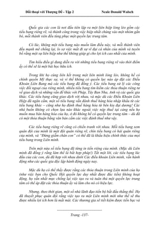 Đối thoại với Thượng Đế - Tập 2 Neale Donald Walsch
--------------------------------------------------------------------------------------------------------------------------
------------------------------------
Trang -137-
Quốc gia các con là nơi đầu tiên lập ra một liên hiệp lỏng lẻo gồm các
tiểu bang riêng rẽ, và thành công trong việc hiệp nhất chúng vào một nhóm gắn
bó, mỗi thành viên đều tùng phục một quyền lực trung tâm.
Có lúc, không một tiểu bang nào muốn làm điều này, và mỗi thành viên
đều mạnh mẽ chống lại, lo sợ việc mất đi sự vĩ đại cá nhân của mình và tuyên
bố rằng một sự liên hiệp như thế không giúp gì cho lợi ích cao nhất của mình.
Tìm hiểu điều gì đang diễn ra với những tiểu bang riêng rẽ vào thời điểm
ấy có thể sẽ là một bài học hữu ích.
Trong khi họ cùng liên kết trong một liên minh lỏng lẻo, không hề có
chính quyền Mỹ thực sự, và vì thế không có quyền lực nào áp đặt các Điều
Khoản Liên Bang mà các tiểu bang đã đồng ý. Các tiểu bang xử lý các công
việc đối ngoại của riêng mình, nhiều tiểu bang tìm kiếm các thỏa thuận riêng tư
về giao dịch và những vấn đề khác với Pháp, Tây Ban Nha, Anh và các quốc gia
khác. Các tiểu bang cũng giao dịch với nhau, và mặc dù các Điều Khoản Liên
Hiệp đã ngăn cấm, một số tiểu bang vẫn đánh thuế hàng hóa nhập khẩu từ các
tiểu bang khác – cũng như họ đánh thuế hàng hóa từ bên kia đại dương! Các
nhà buôn không có chọn lựa nào khác ngoài việc nộp thuế tại cảng nếu họ
muốn mua bán hàng hóa của họ, ở đó không hề có quyền lực trung tâm – dù đã
có một thỏa thuận bằng văn bản cấm các việc đánh thuế như vậy.
Các tiểu bang riêng rẽ cũng có chiến tranh với nhau. Mỗi tiểu bang xem
quân đội của mình là một đội quân riêng rẽ, chín tiểu bang có hải quân riêng
của mình, và “Đừng giẫm chân con” có thể đã là khẩu hiệu chính thức của mọi
tiểu bang trong Liên minh.
Trên một nửa số tiểu bang đã từng in tiền riêng của mình. (Mặc dù Liên
minh đã đồng ý rằng làm thế là bất hợp pháp!) Tắt một lời, các tiểu bang lúc
đầu của các con, dù đã hợp với nhau dưới Các điều khoản Liên minh, vẫn hành
động như các quốc gia độc lập hành động ngày nay.
Mặc dù họ có thể thấy được rằng các thỏa thuận trong Liên minh của họ
(như việc ban cho Quốc Hội quyền lực duy nhất được đúc tiền) không hoạt
động, họ vẫn nhất mực chống lại việc tạo ra và tuân thủ một quyền lực trung
tâm có thể áp đặt các thỏa thuận ấy và làm cho nó có hiệu lực.
Nhưng, theo thời gian, một số nhà lãnh đạo tiến bộ bắt đầu thắng thế. Họ
đã thuyết phục quân đội rằng việc tạo ra một Liên minh mới như thế sẽ thu
được nhiều lợi ích hơn là mất mát. Các thương gia sẽ tiết kiệm được tiền bạc và
 