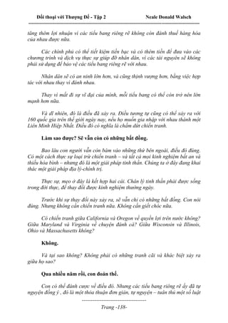 Đối thoại với Thượng Đế - Tập 2 Neale Donald Walsch
--------------------------------------------------------------------------------------------------------------------------
------------------------------------
Trang -138-
tăng thêm lợi nhuận vì các tiểu bang riêng rẽ không còn đánh thuế hàng hóa
của nhau được nữa.
Các chính phủ có thể tiết kiệm tiền bạc và có thêm tiền để đưa vào các
chương trình và dịch vụ thực sự giúp đỡ nhân dân, vì các tài nguyên sẽ không
phải sử dụng để bảo vệ các tiểu bang riêng rẽ với nhau.
Nhân dân sẽ có an ninh lớn hơn, và cũng thịnh vượng hơn, bằng việc hợp
tác với nhau thay vì đánh nhau.
Thay vì mất đi sự vĩ đại của mình, mỗi tiểu bang có thể còn trở nên lớn
mạnh hơn nữa.
Và dĩ nhiên, đó là điều đã xảy ra. Điều tương tự cũng có thể xảy ra với
160 quốc gia trên thế giới ngày nay, nếu họ muốn gia nhập với nhau thành một
Liên Minh Hiệp Nhất. Điều đó có nghĩa là chấm dứt chiến tranh.
Làm sao được? Sẽ vẫn còn có những bất đồng.
Bao lâu con người vẫn còn bám vào những thứ bên ngoài, điều đó đúng.
Có một cách thực sự loại trừ chiến tranh – và tất cả mọi kinh nghiệm bất an và
thiếu hòa bình – nhưng đó là một giải pháp tinh thần. Chúng ta ở đây đang khai
thác một giải pháp địa lý-chính trị.
Thực sự, mẹo ở đây là kết hợp hai cái. Chân lý tinh thần phải được sống
trong đời thực, để thay đổi được kinh nghiệm thường ngày.
Trước khi sự thay đổi này xảy ra, sẽ vẫn chỉ có những bất đồng. Con nói
đúng. Nhưng không cần chiến tranh nữa. Không cần giết chóc nữa.
Có chiến tranh giữa California và Oregon về quyền lợi trên nước không?
Giữa Maryland và Virginia về chuyện đánh cá? Giữa Wisconsin và Illinois,
Ohio và Massachusetts không?
Không.
Và tại sao không? Không phải có những tranh cãi và khác biệt xảy ra
giữa họ sao?
Qua nhiều năm rồi, con đoán thế.
Con có thể đánh cược về điều đó. Nhưng các tiểu bang riêng rẽ ấy đã tự
nguyện đồng ý , đó là một thỏa thuận đơn giản, tự nguyện – tuân thủ một số luật
 